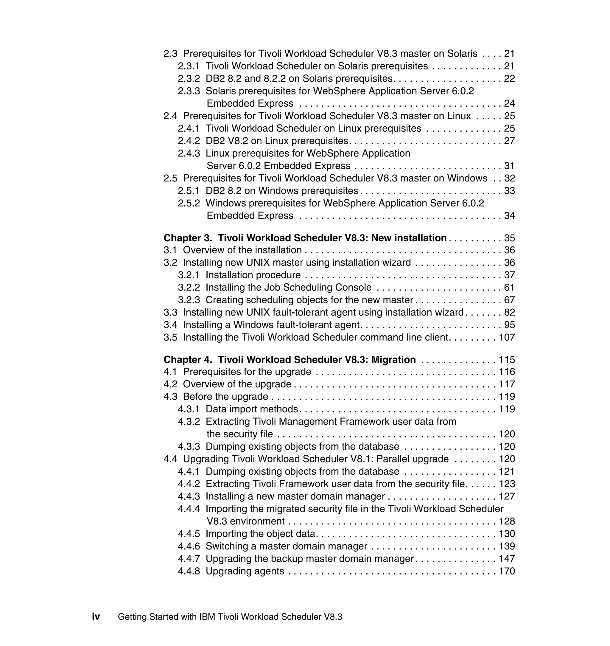 2.3 Prerequisites for Tivoli Workload Scheduler V8.3 master on Solaris . . . . 21
                   2.3.1 Tivoli Workload Scheduler on Solaris prerequisites . . . . . . . . . . . . . 21
                   2.3.2 DB2 8.2 and 8.2.2 on Solaris prerequisites. . . . . . . . . . . . . . . . . . . . 22
                   2.3.3 Solaris prerequisites for WebSphere Application Server 6.0.2
                         Embedded Express . . . . . . . . . . . . . . . . . . . . . . . . . . . . . . . . . . . . . 24
                2.4 Prerequisites for Tivoli Workload Scheduler V8.3 master on Linux . . . . . 25
                   2.4.1 Tivoli Workload Scheduler on Linux prerequisites . . . . . . . . . . . . . . 25
                   2.4.2 DB2 V8.2 on Linux prerequisites. . . . . . . . . . . . . . . . . . . . . . . . . . . . 27
                   2.4.3 Linux prerequisites for WebSphere Application
                         Server 6.0.2 Embedded Express . . . . . . . . . . . . . . . . . . . . . . . . . . . 31
                2.5 Prerequisites for Tivoli Workload Scheduler V8.3 master on Windows . . 32
                   2.5.1 DB2 8.2 on Windows prerequisites . . . . . . . . . . . . . . . . . . . . . . . . . . 33
                   2.5.2 Windows prerequisites for WebSphere Application Server 6.0.2
                         Embedded Express . . . . . . . . . . . . . . . . . . . . . . . . . . . . . . . . . . . . . 34

                Chapter 3. Tivoli Workload Scheduler V8.3: New installation . . . . . . . . . . 35
                3.1 Overview of the installation . . . . . . . . . . . . . . . . . . . . . . . . . . . . . . . . . . . . 36
                3.2 Installing new UNIX master using installation wizard . . . . . . . . . . . . . . . . 36
                   3.2.1 Installation procedure . . . . . . . . . . . . . . . . . . . . . . . . . . . . . . . . . . . . 37
                   3.2.2 Installing the Job Scheduling Console . . . . . . . . . . . . . . . . . . . . . . . 61
                   3.2.3 Creating scheduling objects for the new master . . . . . . . . . . . . . . . . 67
                3.3 Installing new UNIX fault-tolerant agent using installation wizard . . . . . . . 82
                3.4 Installing a Windows fault-tolerant agent. . . . . . . . . . . . . . . . . . . . . . . . . . 95
                3.5 Installing the Tivoli Workload Scheduler command line client. . . . . . . . . 107

                Chapter 4. Tivoli Workload Scheduler V8.3: Migration . . . . . . . . . . . . . . 115
                4.1 Prerequisites for the upgrade . . . . . . . . . . . . . . . . . . . . . . . . . . . . . . . . . 116
                4.2 Overview of the upgrade . . . . . . . . . . . . . . . . . . . . . . . . . . . . . . . . . . . . . 117
                4.3 Before the upgrade . . . . . . . . . . . . . . . . . . . . . . . . . . . . . . . . . . . . . . . . . 119
                   4.3.1 Data import methods. . . . . . . . . . . . . . . . . . . . . . . . . . . . . . . . . . . . 119
                   4.3.2 Extracting Tivoli Management Framework user data from
                         the security file . . . . . . . . . . . . . . . . . . . . . . . . . . . . . . . . . . . . . . . . 120
                   4.3.3 Dumping existing objects from the database . . . . . . . . . . . . . . . . . 120
                4.4 Upgrading Tivoli Workload Scheduler V8.1: Parallel upgrade . . . . . . . . 120
                   4.4.1 Dumping existing objects from the database . . . . . . . . . . . . . . . . . 121
                   4.4.2 Extracting Tivoli Framework user data from the security file. . . . . . 123
                   4.4.3 Installing a new master domain manager . . . . . . . . . . . . . . . . . . . . 127
                   4.4.4 Importing the migrated security file in the Tivoli Workload Scheduler
                         V8.3 environment . . . . . . . . . . . . . . . . . . . . . . . . . . . . . . . . . . . . . . 128
                   4.4.5 Importing the object data. . . . . . . . . . . . . . . . . . . . . . . . . . . . . . . . . 130
                   4.4.6 Switching a master domain manager . . . . . . . . . . . . . . . . . . . . . . . 139
                   4.4.7 Upgrading the backup master domain manager . . . . . . . . . . . . . . . 147
                   4.4.8 Upgrading agents . . . . . . . . . . . . . . . . . . . . . . . . . . . . . . . . . . . . . . 170



iv   Getting Started with IBM Tivoli Workload Scheduler V8.3
 