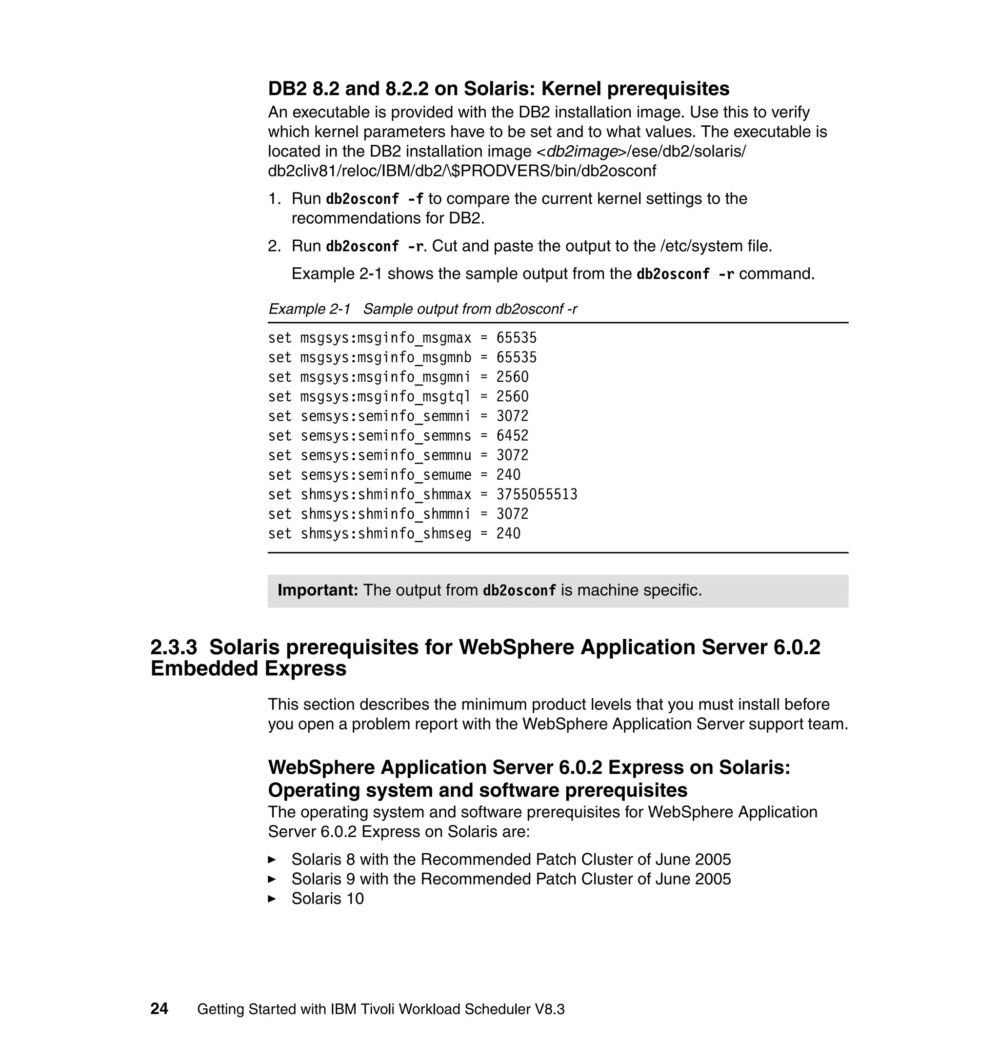 DB2 8.2 and 8.2.2 on Solaris: Kernel prerequisites
               An executable is provided with the DB2 installation image. Use this to verify
               which kernel parameters have to be set and to what values. The executable is
               located in the DB2 installation image <db2image>/ese/db2/solaris/
               db2cliv81/reloc/IBM/db2/$PRODVERS/bin/db2osconf
               1. Run db2osconf -f to compare the current kernel settings to the
                  recommendations for DB2.
               2. Run db2osconf -r. Cut and paste the output to the /etc/system file.
                   Example 2-1 shows the sample output from the db2osconf -r command.

               Example 2-1 Sample output from db2osconf -r
               set   msgsys:msginfo_msgmax     =   65535
               set   msgsys:msginfo_msgmnb     =   65535
               set   msgsys:msginfo_msgmni     =   2560
               set   msgsys:msginfo_msgtql     =   2560
               set   semsys:seminfo_semmni     =   3072
               set   semsys:seminfo_semmns     =   6452
               set   semsys:seminfo_semmnu     =   3072
               set   semsys:seminfo_semume     =   240
               set   shmsys:shminfo_shmmax     =   3755055513
               set   shmsys:shminfo_shmmni     =   3072
               set   shmsys:shminfo_shmseg     =   240


                 Important: The output from db2osconf is machine specific.


2.3.3 Solaris prerequisites for WebSphere Application Server 6.0.2
Embedded Express
               This section describes the minimum product levels that you must install before
               you open a problem report with the WebSphere Application Server support team.

               WebSphere Application Server 6.0.2 Express on Solaris:
               Operating system and software prerequisites
               The operating system and software prerequisites for WebSphere Application
               Server 6.0.2 Express on Solaris are:
                   Solaris 8 with the Recommended Patch Cluster of June 2005
                   Solaris 9 with the Recommended Patch Cluster of June 2005
                   Solaris 10




24   Getting Started with IBM Tivoli Workload Scheduler V8.3
 