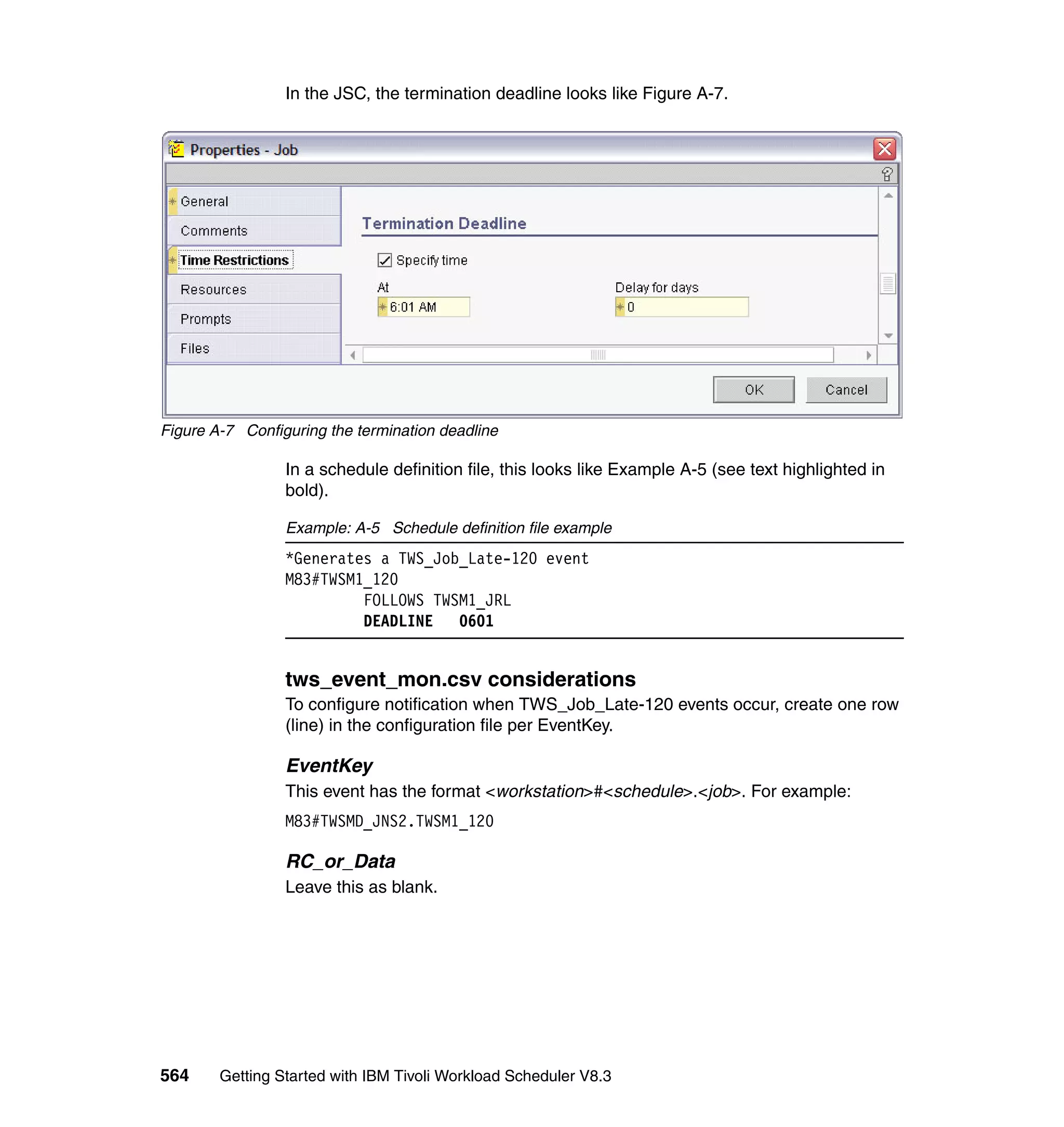 In the JSC, the termination deadline looks like Figure A-7.




Figure A-7 Configuring the termination deadline

                 In a schedule definition file, this looks like Example A-5 (see text highlighted in
                 bold).

                 Example: A-5 Schedule definition file example
                 *Generates a TWS_Job_Late-120 event
                 M83#TWSM1_120
                          FOLLOWS TWSM1_JRL
                          DEADLINE   0601


                 tws_event_mon.csv considerations
                 To configure notification when TWS_Job_Late-120 events occur, create one row
                 (line) in the configuration file per EventKey.

                 EventKey
                 This event has the format <workstation>#<schedule>.<job>. For example:
                 M83#TWSMD_JNS2.TWSM1_120

                 RC_or_Data
                 Leave this as blank.




564     Getting Started with IBM Tivoli Workload Scheduler V8.3
 