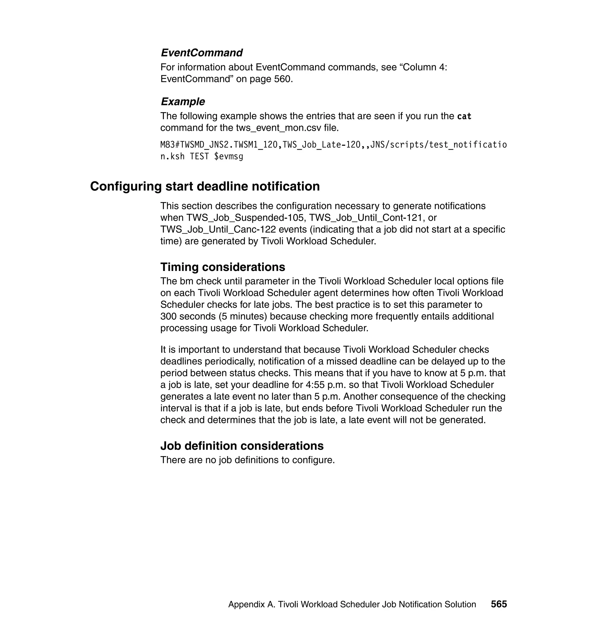 EventCommand
           For information about EventCommand commands, see “Column 4:
           EventCommand” on page 560.

           Example
           The following example shows the entries that are seen if you run the cat
           command for the tws_event_mon.csv file.
           M83#TWSMD_JNS2.TWSM1_120,TWS_Job_Late-120,,JNS/scripts/test_notificatio
           n.ksh TEST $evmsg


Configuring start deadline notification
           This section describes the configuration necessary to generate notifications
           when TWS_Job_Suspended-105, TWS_Job_Until_Cont-121, or
           TWS_Job_Until_Canc-122 events (indicating that a job did not start at a specific
           time) are generated by Tivoli Workload Scheduler.

           Timing considerations
           The bm check until parameter in the Tivoli Workload Scheduler local options file
           on each Tivoli Workload Scheduler agent determines how often Tivoli Workload
           Scheduler checks for late jobs. The best practice is to set this parameter to
           300 seconds (5 minutes) because checking more frequently entails additional
           processing usage for Tivoli Workload Scheduler.

           It is important to understand that because Tivoli Workload Scheduler checks
           deadlines periodically, notification of a missed deadline can be delayed up to the
           period between status checks. This means that if you have to know at 5 p.m. that
           a job is late, set your deadline for 4:55 p.m. so that Tivoli Workload Scheduler
           generates a late event no later than 5 p.m. Another consequence of the checking
           interval is that if a job is late, but ends before Tivoli Workload Scheduler run the
           check and determines that the job is late, a late event will not be generated.

           Job definition considerations
           There are no job definitions to configure.




                           Appendix A. Tivoli Workload Scheduler Job Notification Solution   565
 