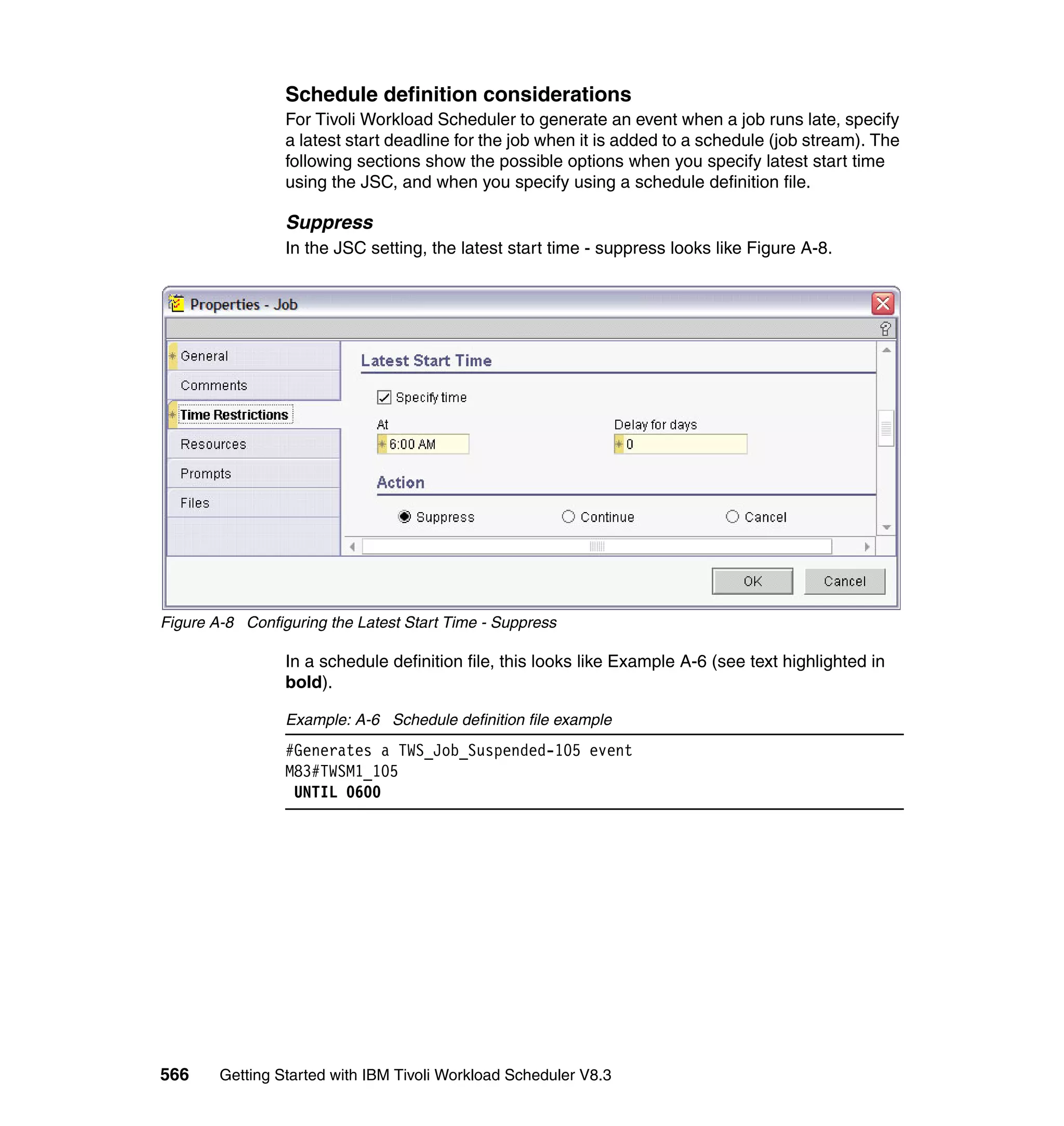 Schedule definition considerations
                 For Tivoli Workload Scheduler to generate an event when a job runs late, specify
                 a latest start deadline for the job when it is added to a schedule (job stream). The
                 following sections show the possible options when you specify latest start time
                 using the JSC, and when you specify using a schedule definition file.

                 Suppress
                 In the JSC setting, the latest start time - suppress looks like Figure A-8.




Figure A-8 Configuring the Latest Start Time - Suppress

                 In a schedule definition file, this looks like Example A-6 (see text highlighted in
                 bold).

                 Example: A-6 Schedule definition file example
                 #Generates a TWS_Job_Suspended-105 event
                 M83#TWSM1_105
                  UNTIL 0600




566     Getting Started with IBM Tivoli Workload Scheduler V8.3
 