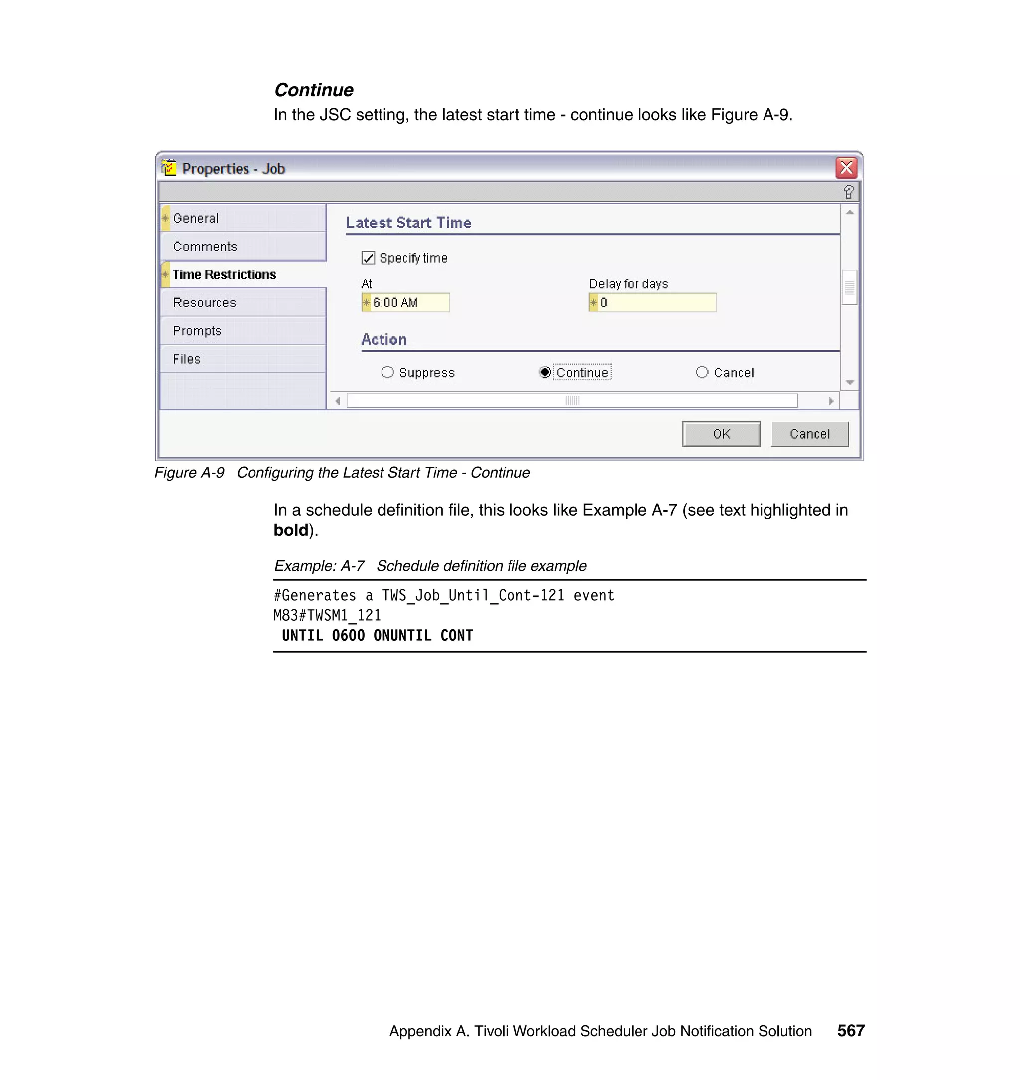 Continue
                 In the JSC setting, the latest start time - continue looks like Figure A-9.




Figure A-9 Configuring the Latest Start Time - Continue

                 In a schedule definition file, this looks like Example A-7 (see text highlighted in
                 bold).

                 Example: A-7 Schedule definition file example
                 #Generates a TWS_Job_Until_Cont-121 event
                 M83#TWSM1_121
                  UNTIL 0600 ONUNTIL CONT




                                  Appendix A. Tivoli Workload Scheduler Job Notification Solution   567
 