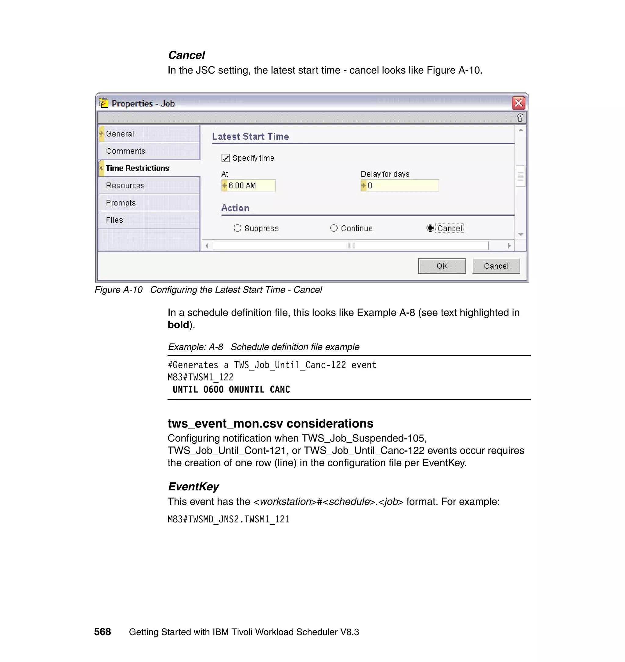 Cancel
                 In the JSC setting, the latest start time - cancel looks like Figure A-10.




Figure A-10 Configuring the Latest Start Time - Cancel

                 In a schedule definition file, this looks like Example A-8 (see text highlighted in
                 bold).

                 Example: A-8 Schedule definition file example
                 #Generates a TWS_Job_Until_Canc-122 event
                 M83#TWSM1_122
                  UNTIL 0600 ONUNTIL CANC


                 tws_event_mon.csv considerations
                 Configuring notification when TWS_Job_Suspended-105,
                 TWS_Job_Until_Cont-121, or TWS_Job_Until_Canc-122 events occur requires
                 the creation of one row (line) in the configuration file per EventKey.

                 EventKey
                 This event has the <workstation>#<schedule>.<job> format. For example:
                 M83#TWSMD_JNS2.TWSM1_121




568     Getting Started with IBM Tivoli Workload Scheduler V8.3
 