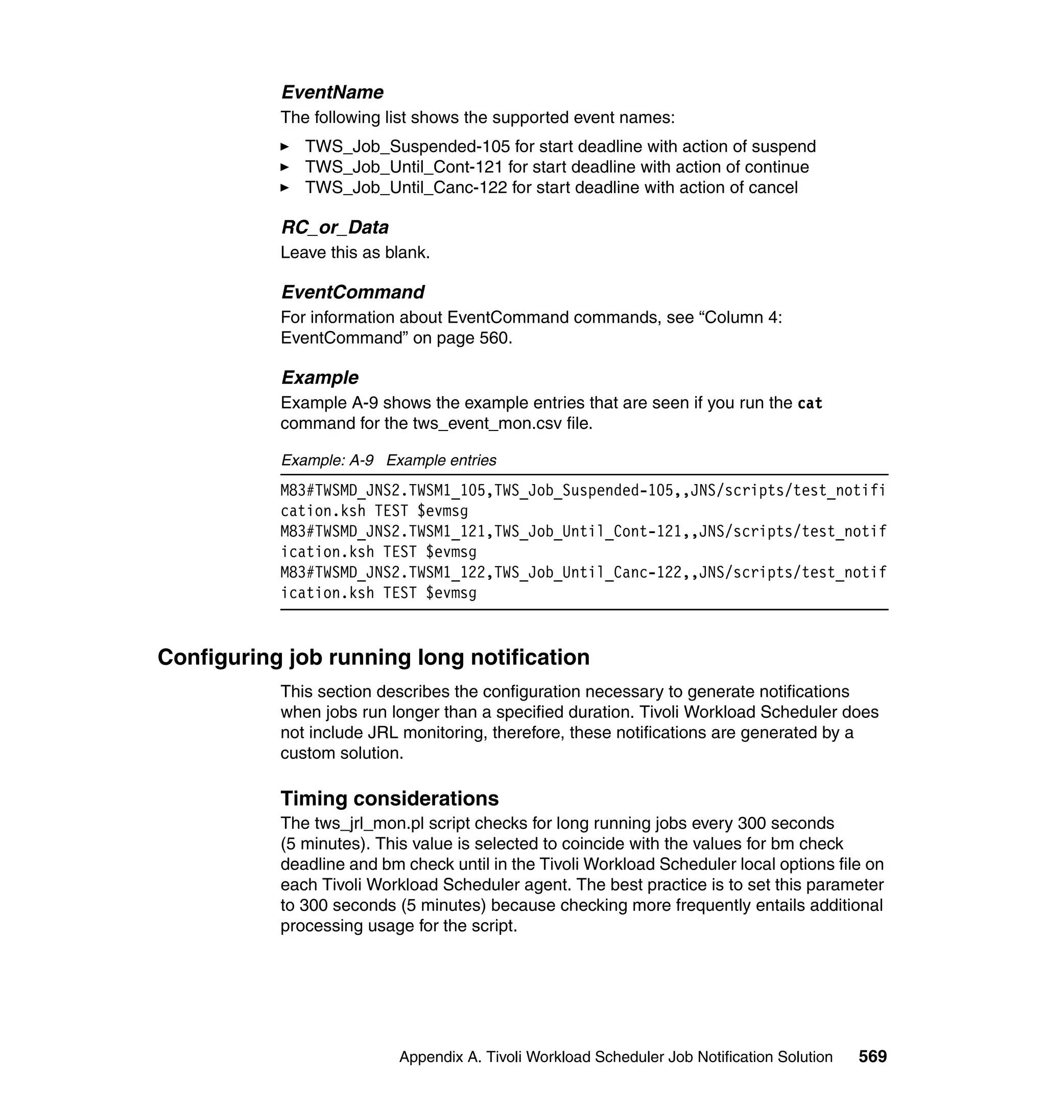 EventName
           The following list shows the supported event names:
              TWS_Job_Suspended-105 for start deadline with action of suspend
              TWS_Job_Until_Cont-121 for start deadline with action of continue
              TWS_Job_Until_Canc-122 for start deadline with action of cancel

           RC_or_Data
           Leave this as blank.

           EventCommand
           For information about EventCommand commands, see “Column 4:
           EventCommand” on page 560.

           Example
           Example A-9 shows the example entries that are seen if you run the cat
           command for the tws_event_mon.csv file.

           Example: A-9 Example entries
           M83#TWSMD_JNS2.TWSM1_105,TWS_Job_Suspended-105,,JNS/scripts/test_notifi
           cation.ksh TEST $evmsg
           M83#TWSMD_JNS2.TWSM1_121,TWS_Job_Until_Cont-121,,JNS/scripts/test_notif
           ication.ksh TEST $evmsg
           M83#TWSMD_JNS2.TWSM1_122,TWS_Job_Until_Canc-122,,JNS/scripts/test_notif
           ication.ksh TEST $evmsg


Configuring job running long notification
           This section describes the configuration necessary to generate notifications
           when jobs run longer than a specified duration. Tivoli Workload Scheduler does
           not include JRL monitoring, therefore, these notifications are generated by a
           custom solution.

           Timing considerations
           The tws_jrl_mon.pl script checks for long running jobs every 300 seconds
           (5 minutes). This value is selected to coincide with the values for bm check
           deadline and bm check until in the Tivoli Workload Scheduler local options file on
           each Tivoli Workload Scheduler agent. The best practice is to set this parameter
           to 300 seconds (5 minutes) because checking more frequently entails additional
           processing usage for the script.




                           Appendix A. Tivoli Workload Scheduler Job Notification Solution   569
 