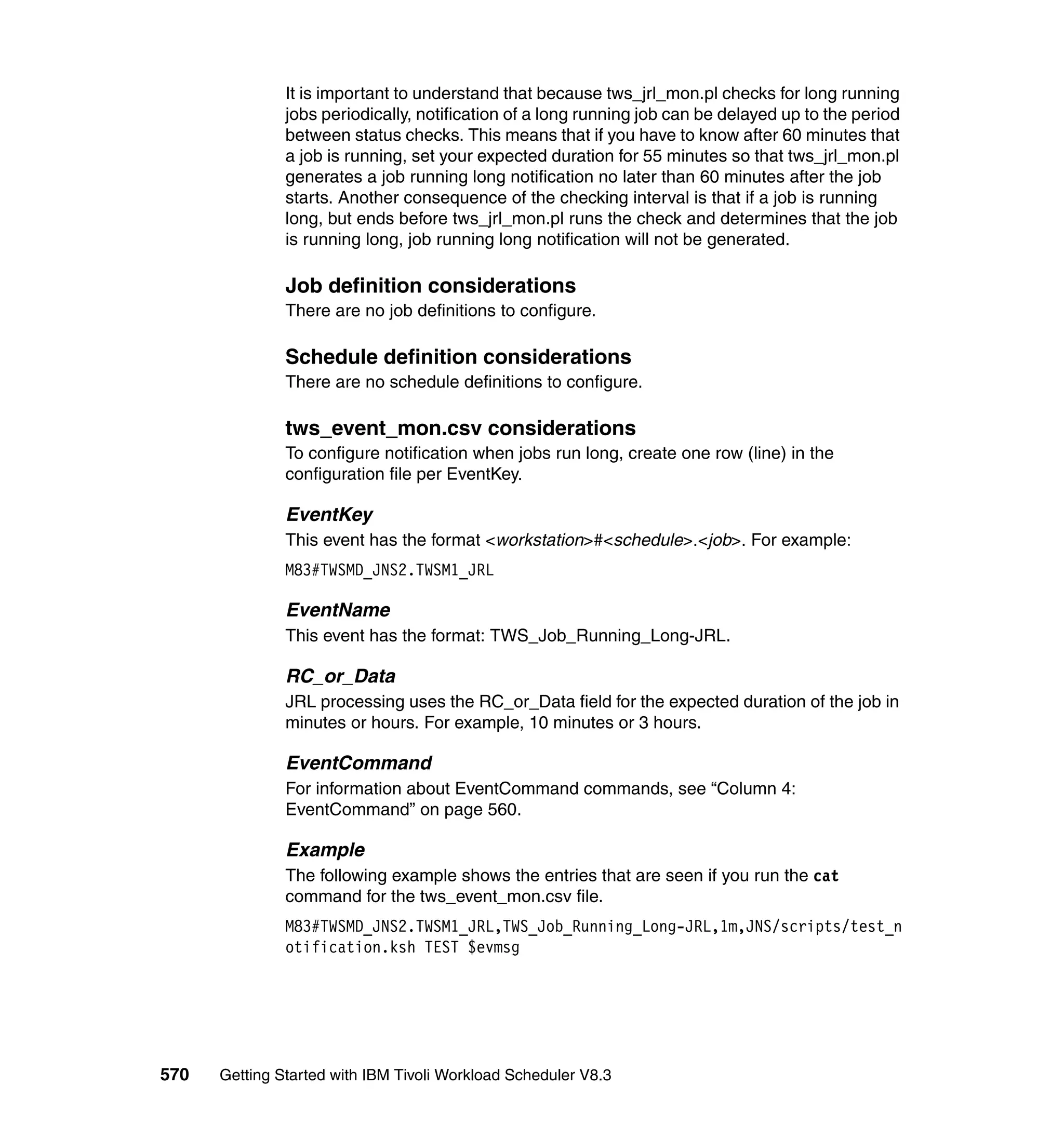 It is important to understand that because tws_jrl_mon.pl checks for long running
               jobs periodically, notification of a long running job can be delayed up to the period
               between status checks. This means that if you have to know after 60 minutes that
               a job is running, set your expected duration for 55 minutes so that tws_jrl_mon.pl
               generates a job running long notification no later than 60 minutes after the job
               starts. Another consequence of the checking interval is that if a job is running
               long, but ends before tws_jrl_mon.pl runs the check and determines that the job
               is running long, job running long notification will not be generated.

               Job definition considerations
               There are no job definitions to configure.

               Schedule definition considerations
               There are no schedule definitions to configure.

               tws_event_mon.csv considerations
               To configure notification when jobs run long, create one row (line) in the
               configuration file per EventKey.

               EventKey
               This event has the format <workstation>#<schedule>.<job>. For example:
               M83#TWSMD_JNS2.TWSM1_JRL

               EventName
               This event has the format: TWS_Job_Running_Long-JRL.

               RC_or_Data
               JRL processing uses the RC_or_Data field for the expected duration of the job in
               minutes or hours. For example, 10 minutes or 3 hours.

               EventCommand
               For information about EventCommand commands, see “Column 4:
               EventCommand” on page 560.

               Example
               The following example shows the entries that are seen if you run the cat
               command for the tws_event_mon.csv file.
               M83#TWSMD_JNS2.TWSM1_JRL,TWS_Job_Running_Long-JRL,1m,JNS/scripts/test_n
               otification.ksh TEST $evmsg




570   Getting Started with IBM Tivoli Workload Scheduler V8.3
 