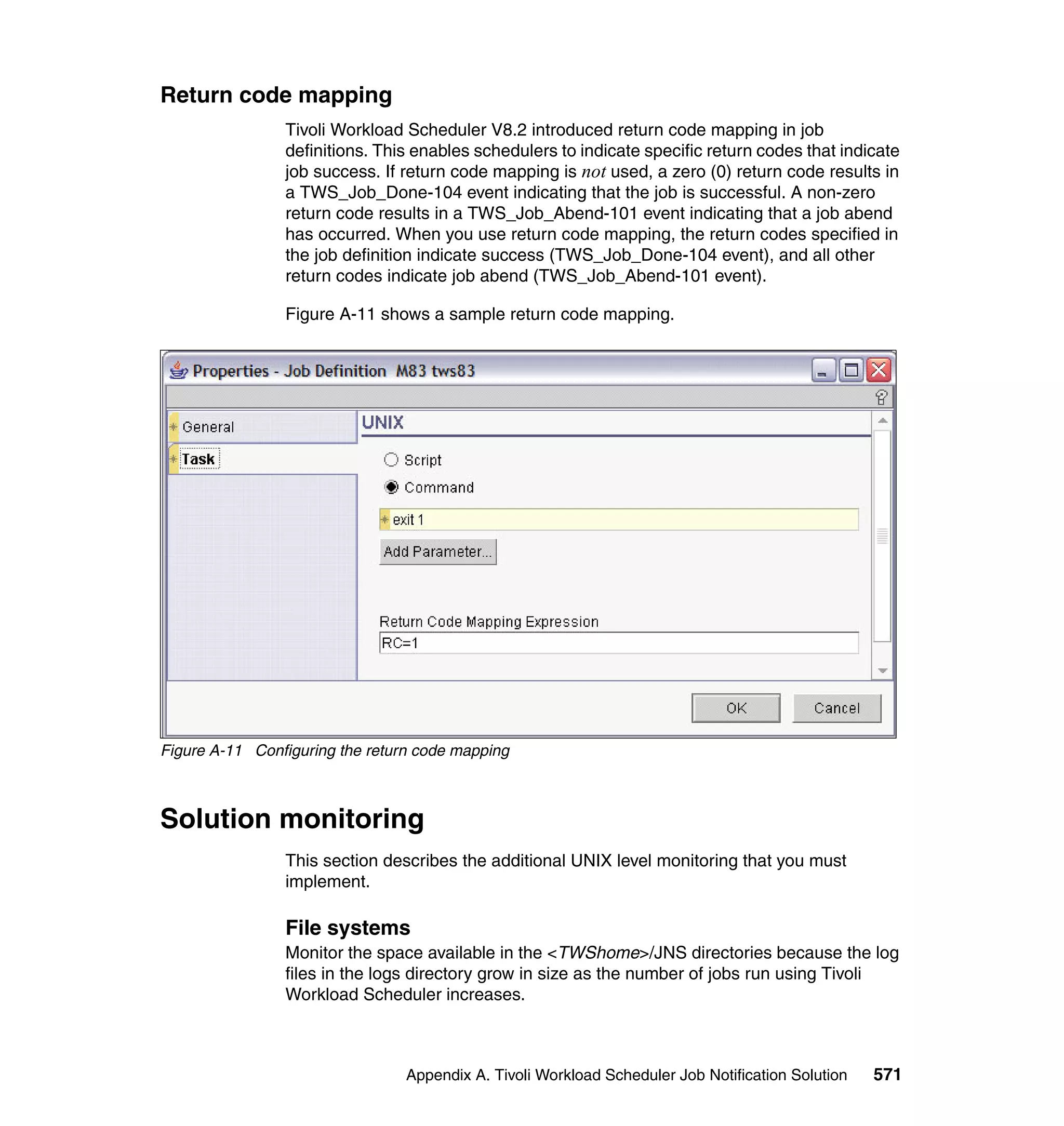 Return code mapping
                Tivoli Workload Scheduler V8.2 introduced return code mapping in job
                definitions. This enables schedulers to indicate specific return codes that indicate
                job success. If return code mapping is not used, a zero (0) return code results in
                a TWS_Job_Done-104 event indicating that the job is successful. A non-zero
                return code results in a TWS_Job_Abend-101 event indicating that a job abend
                has occurred. When you use return code mapping, the return codes specified in
                the job definition indicate success (TWS_Job_Done-104 event), and all other
                return codes indicate job abend (TWS_Job_Abend-101 event).

                Figure A-11 shows a sample return code mapping.




Figure A-11 Configuring the return code mapping



Solution monitoring
                This section describes the additional UNIX level monitoring that you must
                implement.

                File systems
                Monitor the space available in the <TWShome>/JNS directories because the log
                files in the logs directory grow in size as the number of jobs run using Tivoli
                Workload Scheduler increases.



                                 Appendix A. Tivoli Workload Scheduler Job Notification Solution   571
 