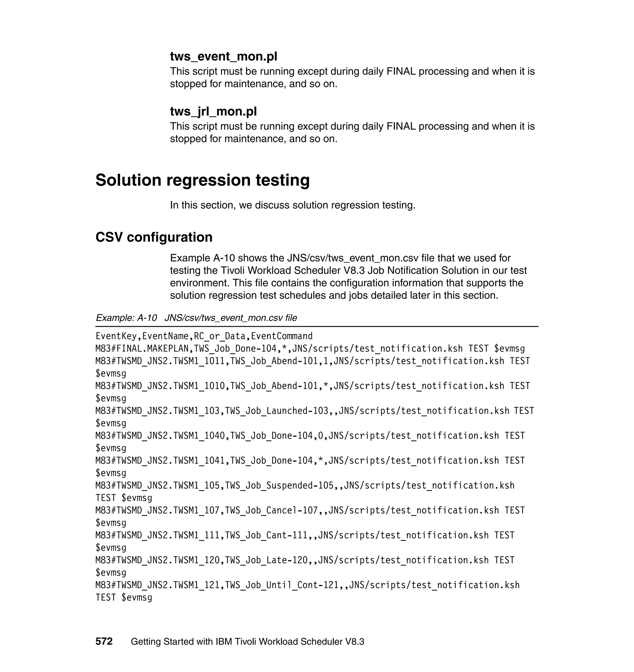 tws_event_mon.pl
                This script must be running except during daily FINAL processing and when it is
                stopped for maintenance, and so on.

                tws_jrl_mon.pl
                This script must be running except during daily FINAL processing and when it is
                stopped for maintenance, and so on.



Solution regression testing
                In this section, we discuss solution regression testing.


CSV configuration
                Example A-10 shows the JNS/csv/tws_event_mon.csv file that we used for
                testing the Tivoli Workload Scheduler V8.3 Job Notification Solution in our test
                environment. This file contains the configuration information that supports the
                solution regression test schedules and jobs detailed later in this section.

Example: A-10 JNS/csv/tws_event_mon.csv file
EventKey,EventName,RC_or_Data,EventCommand
M83#FINAL.MAKEPLAN,TWS_Job_Done-104,*,JNS/scripts/test_notification.ksh TEST $evmsg
M83#TWSMD_JNS2.TWSM1_1011,TWS_Job_Abend-101,1,JNS/scripts/test_notification.ksh TEST
$evmsg
M83#TWSMD_JNS2.TWSM1_1010,TWS_Job_Abend-101,*,JNS/scripts/test_notification.ksh TEST
$evmsg
M83#TWSMD_JNS2.TWSM1_103,TWS_Job_Launched-103,,JNS/scripts/test_notification.ksh TEST
$evmsg
M83#TWSMD_JNS2.TWSM1_1040,TWS_Job_Done-104,0,JNS/scripts/test_notification.ksh TEST
$evmsg
M83#TWSMD_JNS2.TWSM1_1041,TWS_Job_Done-104,*,JNS/scripts/test_notification.ksh TEST
$evmsg
M83#TWSMD_JNS2.TWSM1_105,TWS_Job_Suspended-105,,JNS/scripts/test_notification.ksh
TEST $evmsg
M83#TWSMD_JNS2.TWSM1_107,TWS_Job_Cancel-107,,JNS/scripts/test_notification.ksh TEST
$evmsg
M83#TWSMD_JNS2.TWSM1_111,TWS_Job_Cant-111,,JNS/scripts/test_notification.ksh TEST
$evmsg
M83#TWSMD_JNS2.TWSM1_120,TWS_Job_Late-120,,JNS/scripts/test_notification.ksh TEST
$evmsg
M83#TWSMD_JNS2.TWSM1_121,TWS_Job_Until_Cont-121,,JNS/scripts/test_notification.ksh
TEST $evmsg



572    Getting Started with IBM Tivoli Workload Scheduler V8.3
 