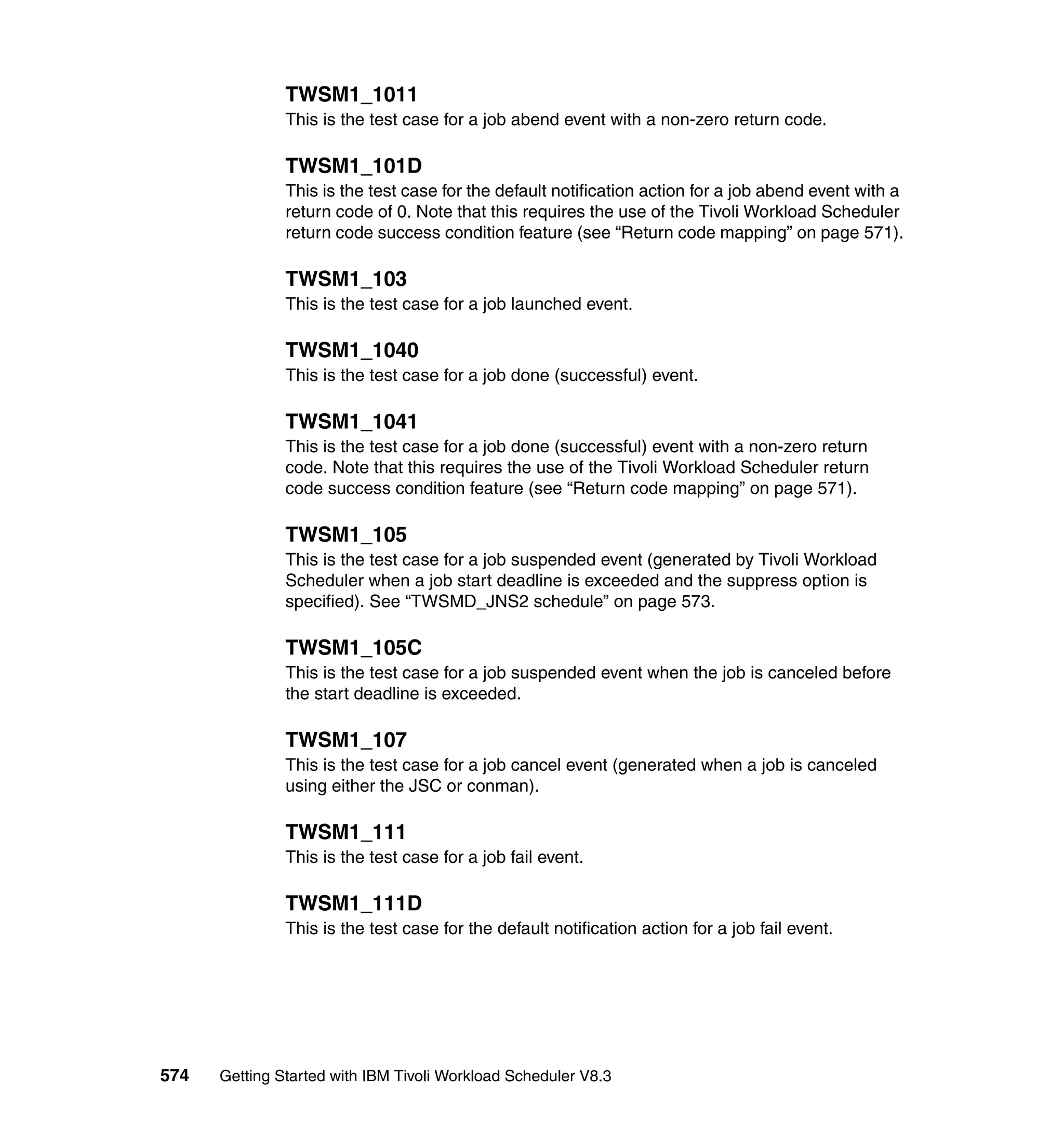 TWSM1_1011
               This is the test case for a job abend event with a non-zero return code.

               TWSM1_101D
               This is the test case for the default notification action for a job abend event with a
               return code of 0. Note that this requires the use of the Tivoli Workload Scheduler
               return code success condition feature (see “Return code mapping” on page 571).

               TWSM1_103
               This is the test case for a job launched event.

               TWSM1_1040
               This is the test case for a job done (successful) event.

               TWSM1_1041
               This is the test case for a job done (successful) event with a non-zero return
               code. Note that this requires the use of the Tivoli Workload Scheduler return
               code success condition feature (see “Return code mapping” on page 571).

               TWSM1_105
               This is the test case for a job suspended event (generated by Tivoli Workload
               Scheduler when a job start deadline is exceeded and the suppress option is
               specified). See “TWSMD_JNS2 schedule” on page 573.

               TWSM1_105C
               This is the test case for a job suspended event when the job is canceled before
               the start deadline is exceeded.

               TWSM1_107
               This is the test case for a job cancel event (generated when a job is canceled
               using either the JSC or conman).

               TWSM1_111
               This is the test case for a job fail event.

               TWSM1_111D
               This is the test case for the default notification action for a job fail event.




574   Getting Started with IBM Tivoli Workload Scheduler V8.3
 