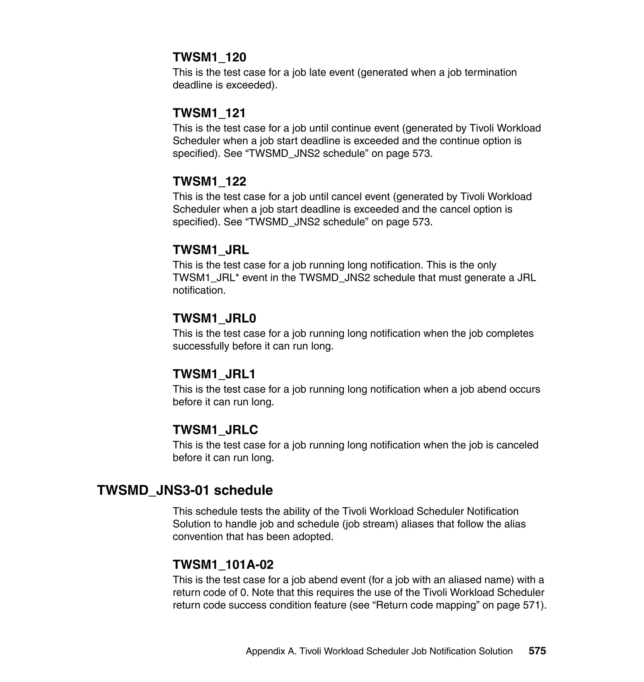TWSM1_120
         This is the test case for a job late event (generated when a job termination
         deadline is exceeded).

         TWSM1_121
         This is the test case for a job until continue event (generated by Tivoli Workload
         Scheduler when a job start deadline is exceeded and the continue option is
         specified). See “TWSMD_JNS2 schedule” on page 573.

         TWSM1_122
         This is the test case for a job until cancel event (generated by Tivoli Workload
         Scheduler when a job start deadline is exceeded and the cancel option is
         specified). See “TWSMD_JNS2 schedule” on page 573.

         TWSM1_JRL
         This is the test case for a job running long notification. This is the only
         TWSM1_JRL* event in the TWSMD_JNS2 schedule that must generate a JRL
         notification.

         TWSM1_JRL0
         This is the test case for a job running long notification when the job completes
         successfully before it can run long.

         TWSM1_JRL1
         This is the test case for a job running long notification when a job abend occurs
         before it can run long.

         TWSM1_JRLC
         This is the test case for a job running long notification when the job is canceled
         before it can run long.


TWSMD_JNS3-01 schedule
         This schedule tests the ability of the Tivoli Workload Scheduler Notification
         Solution to handle job and schedule (job stream) aliases that follow the alias
         convention that has been adopted.

         TWSM1_101A-02
         This is the test case for a job abend event (for a job with an aliased name) with a
         return code of 0. Note that this requires the use of the Tivoli Workload Scheduler
         return code success condition feature (see “Return code mapping” on page 571).



                         Appendix A. Tivoli Workload Scheduler Job Notification Solution   575
 
