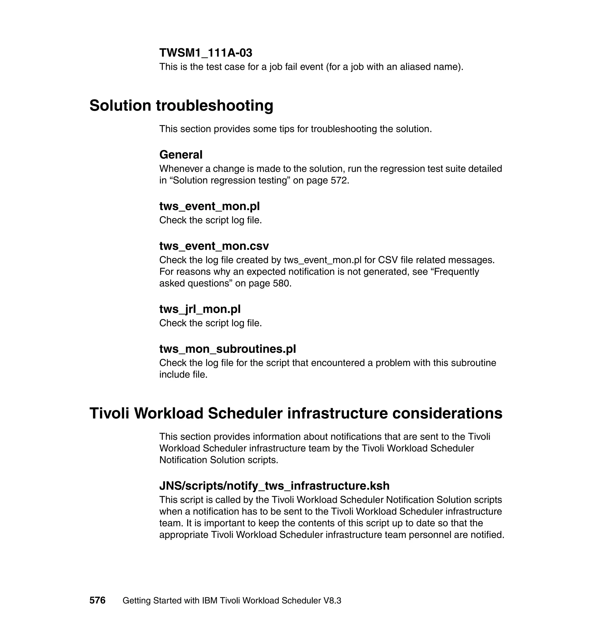 TWSM1_111A-03
               This is the test case for a job fail event (for a job with an aliased name).



Solution troubleshooting
               This section provides some tips for troubleshooting the solution.

               General
               Whenever a change is made to the solution, run the regression test suite detailed
               in “Solution regression testing” on page 572.

               tws_event_mon.pl
               Check the script log file.

               tws_event_mon.csv
               Check the log file created by tws_event_mon.pl for CSV file related messages.
               For reasons why an expected notification is not generated, see “Frequently
               asked questions” on page 580.

               tws_jrl_mon.pl
               Check the script log file.

               tws_mon_subroutines.pl
               Check the log file for the script that encountered a problem with this subroutine
               include file.



Tivoli Workload Scheduler infrastructure considerations
               This section provides information about notifications that are sent to the Tivoli
               Workload Scheduler infrastructure team by the Tivoli Workload Scheduler
               Notification Solution scripts.

               JNS/scripts/notify_tws_infrastructure.ksh
               This script is called by the Tivoli Workload Scheduler Notification Solution scripts
               when a notification has to be sent to the Tivoli Workload Scheduler infrastructure
               team. It is important to keep the contents of this script up to date so that the
               appropriate Tivoli Workload Scheduler infrastructure team personnel are notified.




576   Getting Started with IBM Tivoli Workload Scheduler V8.3
 