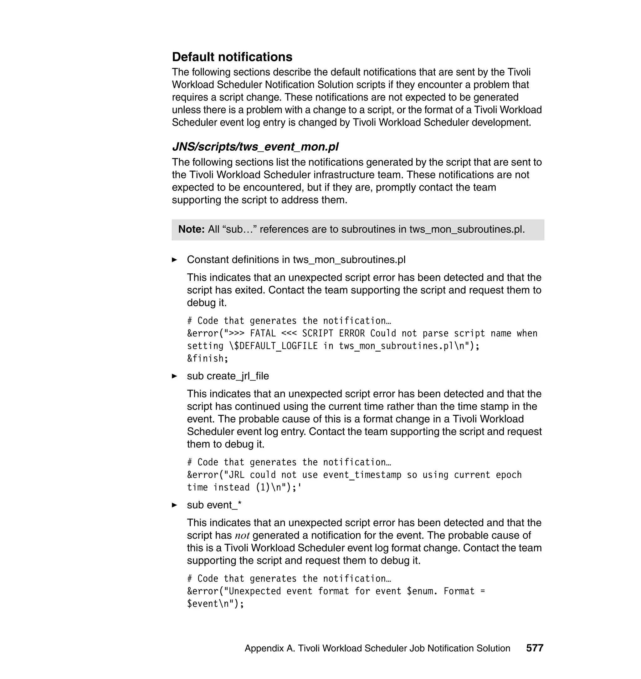 Default notifications
The following sections describe the default notifications that are sent by the Tivoli
Workload Scheduler Notification Solution scripts if they encounter a problem that
requires a script change. These notifications are not expected to be generated
unless there is a problem with a change to a script, or the format of a Tivoli Workload
Scheduler event log entry is changed by Tivoli Workload Scheduler development.

JNS/scripts/tws_event_mon.pl
The following sections list the notifications generated by the script that are sent to
the Tivoli Workload Scheduler infrastructure team. These notifications are not
expected to be encountered, but if they are, promptly contact the team
supporting the script to address them.

 Note: All “sub…” references are to subroutines in tws_mon_subroutines.pl.

   Constant definitions in tws_mon_subroutines.pl
   This indicates that an unexpected script error has been detected and that the
   script has exited. Contact the team supporting the script and request them to
   debug it.
   # Code that generates the notification…
   &error(">>> FATAL <<< SCRIPT ERROR Could not parse script name when
   setting $DEFAULT_LOGFILE in tws_mon_subroutines.pln");
   &finish;
   sub create_jrl_file
   This indicates that an unexpected script error has been detected and that the
   script has continued using the current time rather than the time stamp in the
   event. The probable cause of this is a format change in a Tivoli Workload
   Scheduler event log entry. Contact the team supporting the script and request
   them to debug it.
   # Code that generates the notification…
   &error("JRL could not use event_timestamp so using current epoch
   time instead (1)n");'
   sub event_*
   This indicates that an unexpected script error has been detected and that the
   script has not generated a notification for the event. The probable cause of
   this is a Tivoli Workload Scheduler event log format change. Contact the team
   supporting the script and request them to debug it.
   # Code that generates the notification…
   &error("Unexpected event format for event $enum. Format =
   $eventn");



                 Appendix A. Tivoli Workload Scheduler Job Notification Solution   577
 