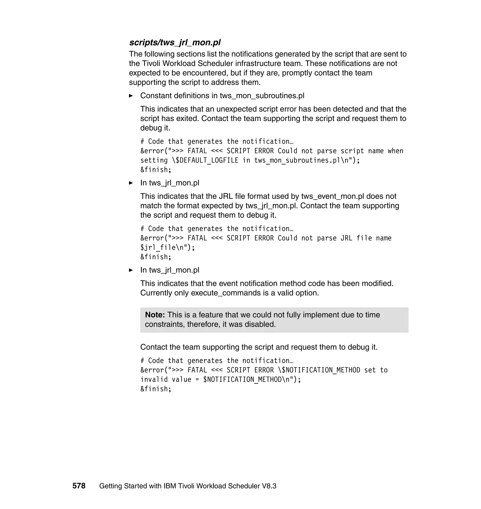 scripts/tws_jrl_mon.pl
               The following sections list the notifications generated by the script that are sent to
               the Tivoli Workload Scheduler infrastructure team. These notifications are not
               expected to be encountered, but if they are, promptly contact the team
               supporting the script to address them.
                  Constant definitions in tws_mon_subroutines.pl
                  This indicates that an unexpected script error has been detected and that the
                  script has exited. Contact the team supporting the script and request them to
                  debug it.
                  # Code that generates the notification…
                  &error(">>> FATAL <<< SCRIPT ERROR Could not parse script name when
                  setting $DEFAULT_LOGFILE in tws_mon_subroutines.pln");
                  &finish;
                  In tws_jrl_mon.pl
                  This indicates that the JRL file format used by tws_event_mon.pl does not
                  match the format expected by tws_jrl_mon.pl. Contact the team supporting
                  the script and request them to debug it.
                  # Code that generates the notification…
                  &error(">>> FATAL <<< SCRIPT ERROR Could not parse JRL file name
                  $jrl_filen");
                  &finish;
                  In tws_jrl_mon.pl
                  This indicates that the event notification method code has been modified.
                  Currently only execute_commands is a valid option.

                    Note: This is a feature that we could not fully implement due to time
                    constraints, therefore, it was disabled.

                  Contact the team supporting the script and request them to debug it.
                  # Code that generates the notification…
                  &error(">>> FATAL <<< SCRIPT ERROR $NOTIFICATION_METHOD set to
                  invalid value = $NOTIFICATION_METHODn");
                  &finish;




578   Getting Started with IBM Tivoli Workload Scheduler V8.3
 