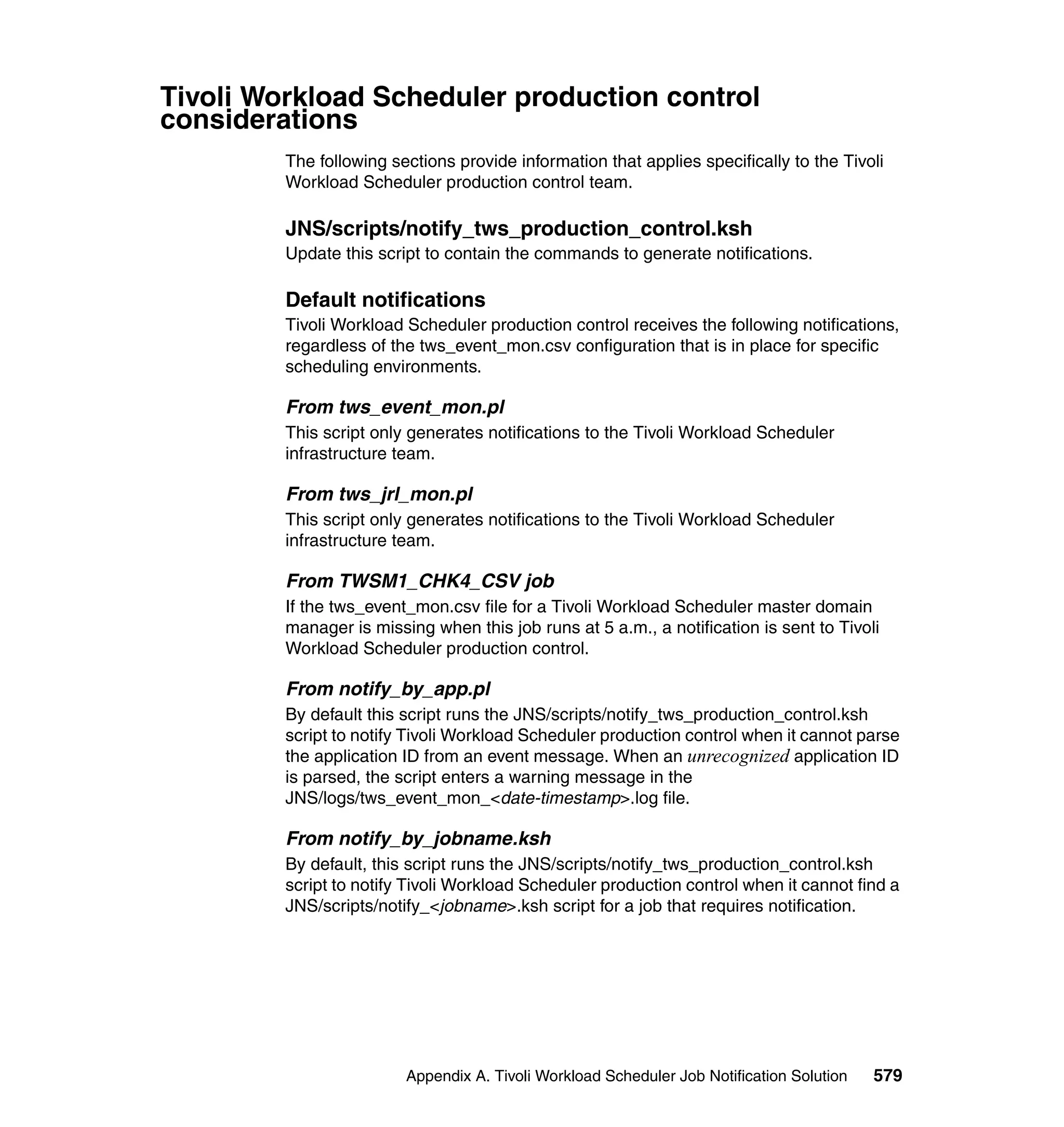 Tivoli Workload Scheduler production control
considerations
         The following sections provide information that applies specifically to the Tivoli
         Workload Scheduler production control team.

         JNS/scripts/notify_tws_production_control.ksh
         Update this script to contain the commands to generate notifications.

         Default notifications
         Tivoli Workload Scheduler production control receives the following notifications,
         regardless of the tws_event_mon.csv configuration that is in place for specific
         scheduling environments.

         From tws_event_mon.pl
         This script only generates notifications to the Tivoli Workload Scheduler
         infrastructure team.

         From tws_jrl_mon.pl
         This script only generates notifications to the Tivoli Workload Scheduler
         infrastructure team.

         From TWSM1_CHK4_CSV job
         If the tws_event_mon.csv file for a Tivoli Workload Scheduler master domain
         manager is missing when this job runs at 5 a.m., a notification is sent to Tivoli
         Workload Scheduler production control.

         From notify_by_app.pl
         By default this script runs the JNS/scripts/notify_tws_production_control.ksh
         script to notify Tivoli Workload Scheduler production control when it cannot parse
         the application ID from an event message. When an unrecognized application ID
         is parsed, the script enters a warning message in the
         JNS/logs/tws_event_mon_<date-timestamp>.log file.

         From notify_by_jobname.ksh
         By default, this script runs the JNS/scripts/notify_tws_production_control.ksh
         script to notify Tivoli Workload Scheduler production control when it cannot find a
         JNS/scripts/notify_<jobname>.ksh script for a job that requires notification.




                         Appendix A. Tivoli Workload Scheduler Job Notification Solution   579
 