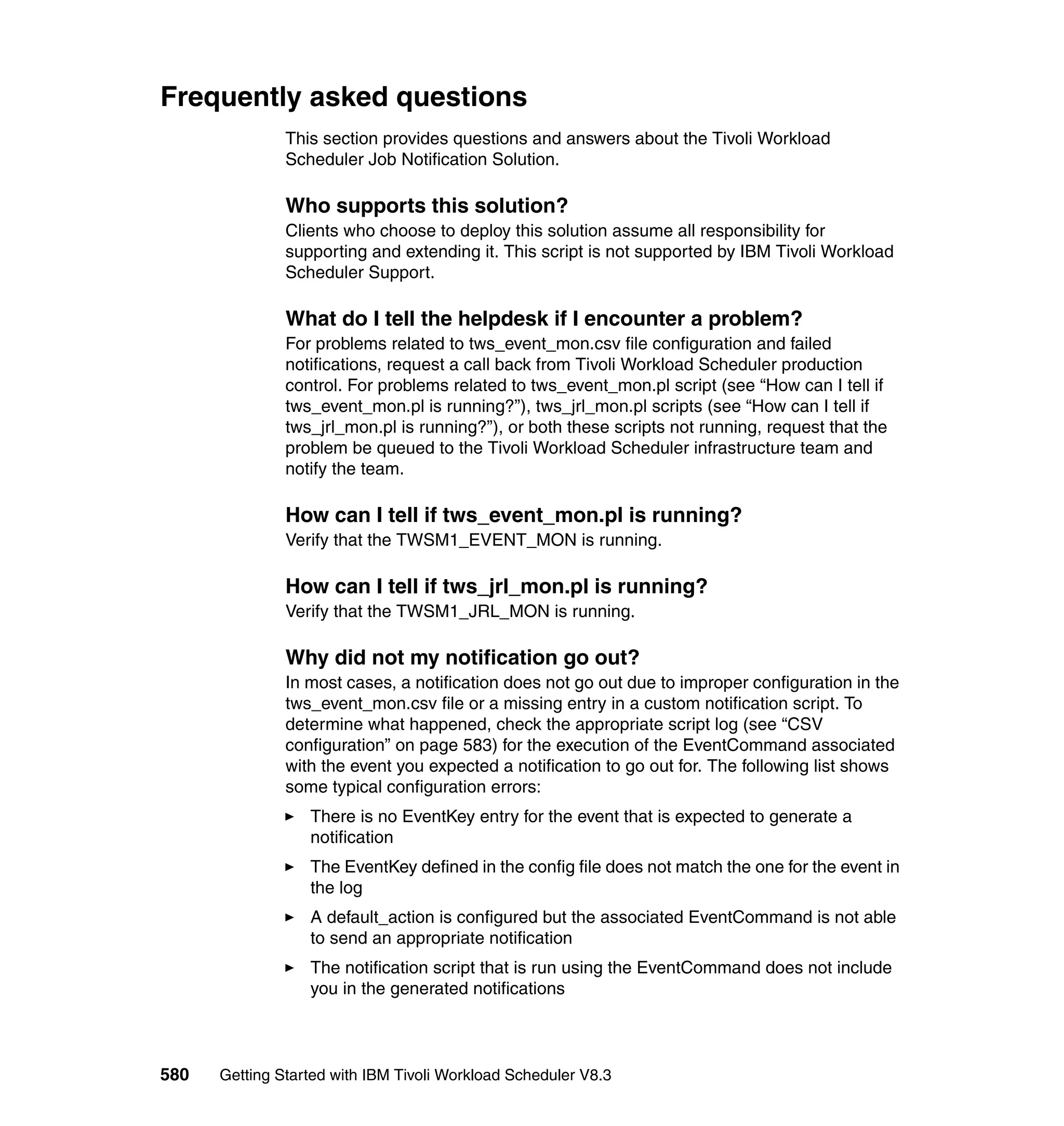 Frequently asked questions
               This section provides questions and answers about the Tivoli Workload
               Scheduler Job Notification Solution.

               Who supports this solution?
               Clients who choose to deploy this solution assume all responsibility for
               supporting and extending it. This script is not supported by IBM Tivoli Workload
               Scheduler Support.

               What do I tell the helpdesk if I encounter a problem?
               For problems related to tws_event_mon.csv file configuration and failed
               notifications, request a call back from Tivoli Workload Scheduler production
               control. For problems related to tws_event_mon.pl script (see “How can I tell if
               tws_event_mon.pl is running?”), tws_jrl_mon.pl scripts (see “How can I tell if
               tws_jrl_mon.pl is running?”), or both these scripts not running, request that the
               problem be queued to the Tivoli Workload Scheduler infrastructure team and
               notify the team.

               How can I tell if tws_event_mon.pl is running?
               Verify that the TWSM1_EVENT_MON is running.

               How can I tell if tws_jrl_mon.pl is running?
               Verify that the TWSM1_JRL_MON is running.

               Why did not my notification go out?
               In most cases, a notification does not go out due to improper configuration in the
               tws_event_mon.csv file or a missing entry in a custom notification script. To
               determine what happened, check the appropriate script log (see “CSV
               configuration” on page 583) for the execution of the EventCommand associated
               with the event you expected a notification to go out for. The following list shows
               some typical configuration errors:
                  There is no EventKey entry for the event that is expected to generate a
                  notification
                  The EventKey defined in the config file does not match the one for the event in
                  the log
                  A default_action is configured but the associated EventCommand is not able
                  to send an appropriate notification
                  The notification script that is run using the EventCommand does not include
                  you in the generated notifications



580   Getting Started with IBM Tivoli Workload Scheduler V8.3
 
