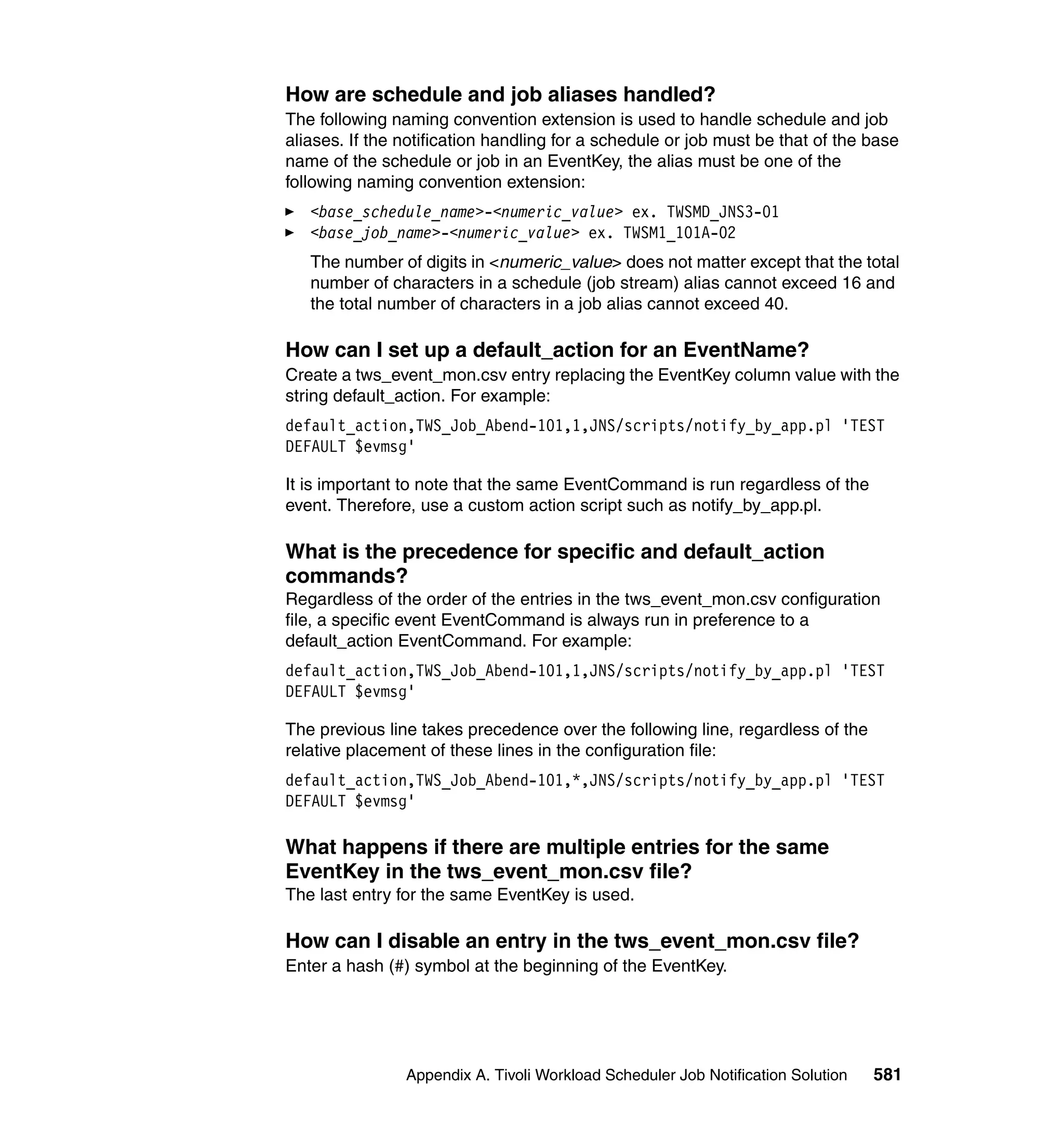 How are schedule and job aliases handled?
The following naming convention extension is used to handle schedule and job
aliases. If the notification handling for a schedule or job must be that of the base
name of the schedule or job in an EventKey, the alias must be one of the
following naming convention extension:
   <base_schedule_name>-<numeric_value> ex. TWSMD_JNS3-01
   <base_job_name>-<numeric_value> ex. TWSM1_101A-02
   The number of digits in <numeric_value> does not matter except that the total
   number of characters in a schedule (job stream) alias cannot exceed 16 and
   the total number of characters in a job alias cannot exceed 40.

How can I set up a default_action for an EventName?
Create a tws_event_mon.csv entry replacing the EventKey column value with the
string default_action. For example:
default_action,TWS_Job_Abend-101,1,JNS/scripts/notify_by_app.pl 'TEST
DEFAULT $evmsg'

It is important to note that the same EventCommand is run regardless of the
event. Therefore, use a custom action script such as notify_by_app.pl.

What is the precedence for specific and default_action
commands?
Regardless of the order of the entries in the tws_event_mon.csv configuration
file, a specific event EventCommand is always run in preference to a
default_action EventCommand. For example:
default_action,TWS_Job_Abend-101,1,JNS/scripts/notify_by_app.pl 'TEST
DEFAULT $evmsg'

The previous line takes precedence over the following line, regardless of the
relative placement of these lines in the configuration file:
default_action,TWS_Job_Abend-101,*,JNS/scripts/notify_by_app.pl 'TEST
DEFAULT $evmsg'

What happens if there are multiple entries for the same
EventKey in the tws_event_mon.csv file?
The last entry for the same EventKey is used.

How can I disable an entry in the tws_event_mon.csv file?
Enter a hash (#) symbol at the beginning of the EventKey.




                Appendix A. Tivoli Workload Scheduler Job Notification Solution   581
 