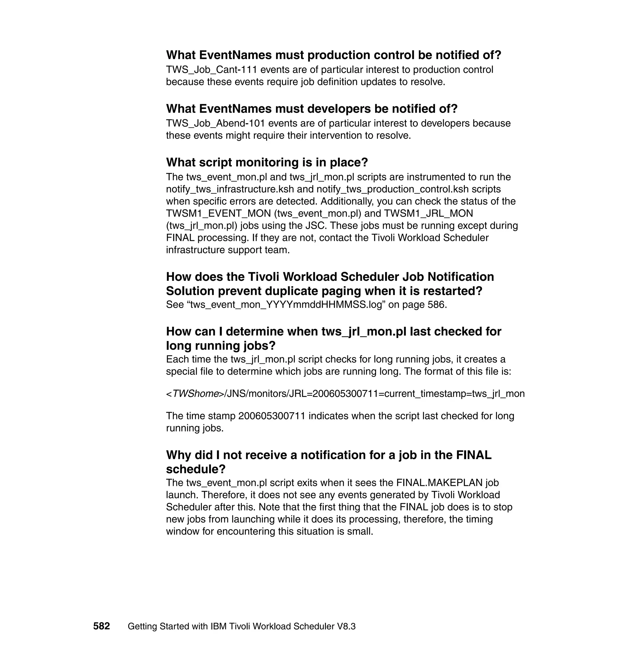 What EventNames must production control be notified of?
               TWS_Job_Cant-111 events are of particular interest to production control
               because these events require job definition updates to resolve.

               What EventNames must developers be notified of?
               TWS_Job_Abend-101 events are of particular interest to developers because
               these events might require their intervention to resolve.

               What script monitoring is in place?
               The tws_event_mon.pl and tws_jrl_mon.pl scripts are instrumented to run the
               notify_tws_infrastructure.ksh and notify_tws_production_control.ksh scripts
               when specific errors are detected. Additionally, you can check the status of the
               TWSM1_EVENT_MON (tws_event_mon.pl) and TWSM1_JRL_MON
               (tws_jrl_mon.pl) jobs using the JSC. These jobs must be running except during
               FINAL processing. If they are not, contact the Tivoli Workload Scheduler
               infrastructure support team.

               How does the Tivoli Workload Scheduler Job Notification
               Solution prevent duplicate paging when it is restarted?
               See “tws_event_mon_YYYYmmddHHMMSS.log” on page 586.

               How can I determine when tws_jrl_mon.pl last checked for
               long running jobs?
               Each time the tws_jrl_mon.pl script checks for long running jobs, it creates a
               special file to determine which jobs are running long. The format of this file is:

               <TWShome>/JNS/monitors/JRL=200605300711=current_timestamp=tws_jrl_mon

               The time stamp 200605300711 indicates when the script last checked for long
               running jobs.

               Why did I not receive a notification for a job in the FINAL
               schedule?
               The tws_event_mon.pl script exits when it sees the FINAL.MAKEPLAN job
               launch. Therefore, it does not see any events generated by Tivoli Workload
               Scheduler after this. Note that the first thing that the FINAL job does is to stop
               new jobs from launching while it does its processing, therefore, the timing
               window for encountering this situation is small.




582   Getting Started with IBM Tivoli Workload Scheduler V8.3
 