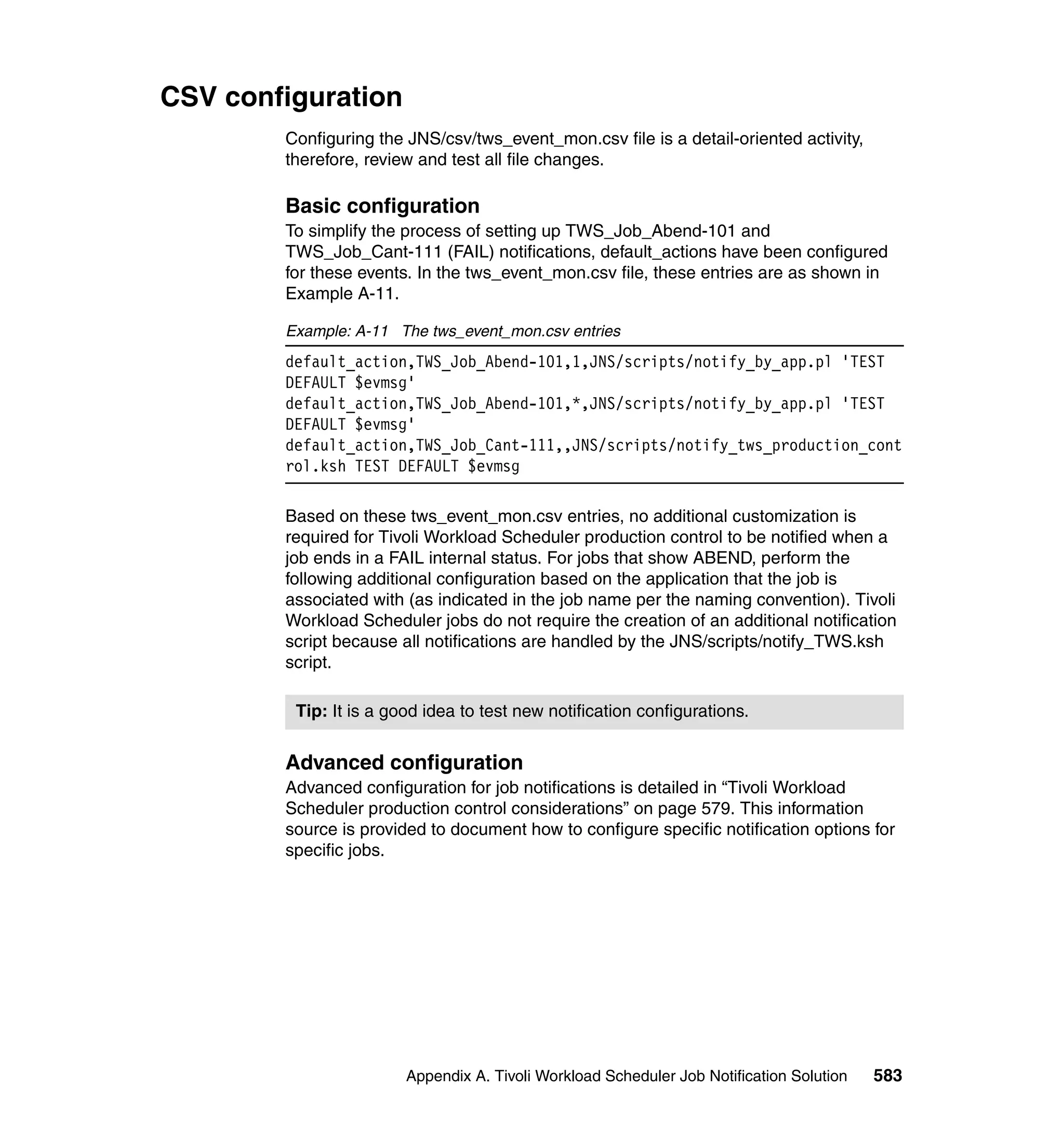 CSV configuration
        Configuring the JNS/csv/tws_event_mon.csv file is a detail-oriented activity,
        therefore, review and test all file changes.

        Basic configuration
        To simplify the process of setting up TWS_Job_Abend-101 and
        TWS_Job_Cant-111 (FAIL) notifications, default_actions have been configured
        for these events. In the tws_event_mon.csv file, these entries are as shown in
        Example A-11.

        Example: A-11 The tws_event_mon.csv entries
        default_action,TWS_Job_Abend-101,1,JNS/scripts/notify_by_app.pl 'TEST
        DEFAULT $evmsg'
        default_action,TWS_Job_Abend-101,*,JNS/scripts/notify_by_app.pl 'TEST
        DEFAULT $evmsg'
        default_action,TWS_Job_Cant-111,,JNS/scripts/notify_tws_production_cont
        rol.ksh TEST DEFAULT $evmsg

        Based on these tws_event_mon.csv entries, no additional customization is
        required for Tivoli Workload Scheduler production control to be notified when a
        job ends in a FAIL internal status. For jobs that show ABEND, perform the
        following additional configuration based on the application that the job is
        associated with (as indicated in the job name per the naming convention). Tivoli
        Workload Scheduler jobs do not require the creation of an additional notification
        script because all notifications are handled by the JNS/scripts/notify_TWS.ksh
        script.

         Tip: It is a good idea to test new notification configurations.


        Advanced configuration
        Advanced configuration for job notifications is detailed in “Tivoli Workload
        Scheduler production control considerations” on page 579. This information
        source is provided to document how to configure specific notification options for
        specific jobs.




                        Appendix A. Tivoli Workload Scheduler Job Notification Solution   583
 