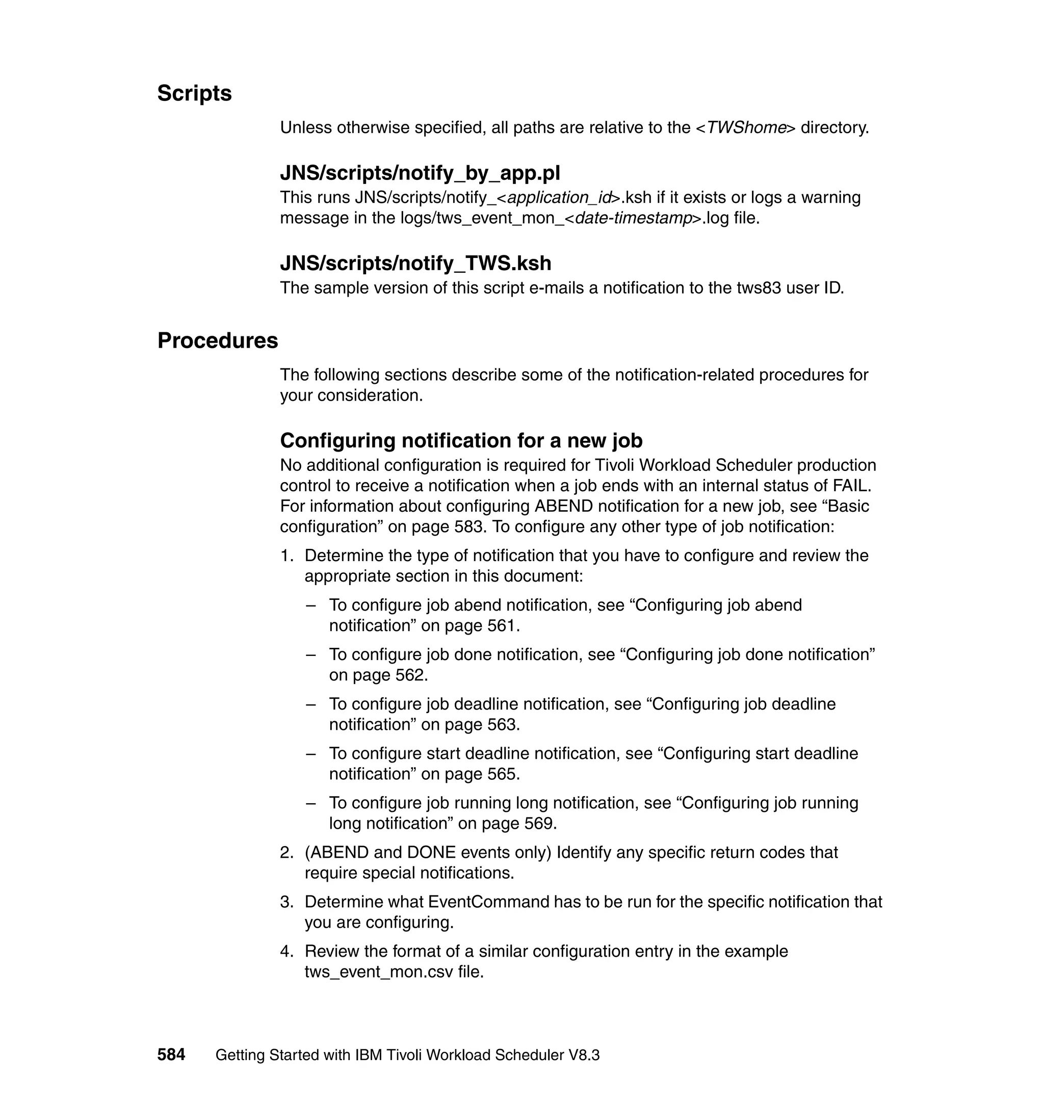 Scripts
               Unless otherwise specified, all paths are relative to the <TWShome> directory.

               JNS/scripts/notify_by_app.pl
               This runs JNS/scripts/notify_<application_id>.ksh if it exists or logs a warning
               message in the logs/tws_event_mon_<date-timestamp>.log file.

               JNS/scripts/notify_TWS.ksh
               The sample version of this script e-mails a notification to the tws83 user ID.


Procedures
               The following sections describe some of the notification-related procedures for
               your consideration.

               Configuring notification for a new job
               No additional configuration is required for Tivoli Workload Scheduler production
               control to receive a notification when a job ends with an internal status of FAIL.
               For information about configuring ABEND notification for a new job, see “Basic
               configuration” on page 583. To configure any other type of job notification:
               1. Determine the type of notification that you have to configure and review the
                  appropriate section in this document:
                  – To configure job abend notification, see “Configuring job abend
                    notification” on page 561.
                  – To configure job done notification, see “Configuring job done notification”
                    on page 562.
                  – To configure job deadline notification, see “Configuring job deadline
                    notification” on page 563.
                  – To configure start deadline notification, see “Configuring start deadline
                    notification” on page 565.
                  – To configure job running long notification, see “Configuring job running
                    long notification” on page 569.
               2. (ABEND and DONE events only) Identify any specific return codes that
                  require special notifications.
               3. Determine what EventCommand has to be run for the specific notification that
                  you are configuring.
               4. Review the format of a similar configuration entry in the example
                  tws_event_mon.csv file.



584   Getting Started with IBM Tivoli Workload Scheduler V8.3
 