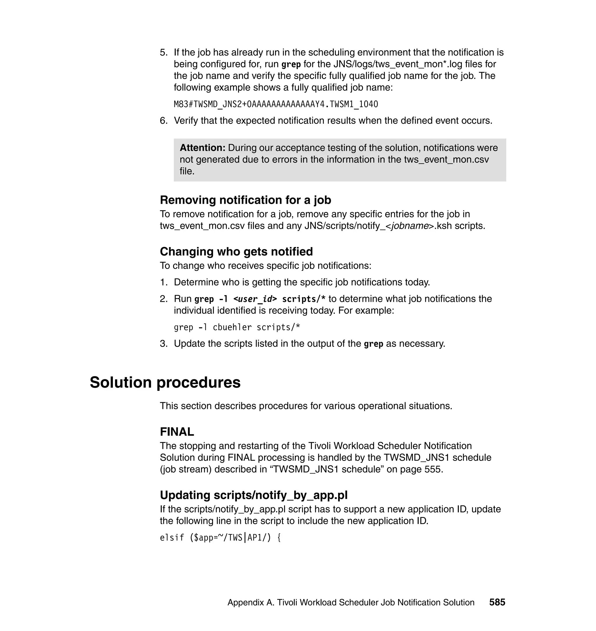 5. If the job has already run in the scheduling environment that the notification is
           being configured for, run grep for the JNS/logs/tws_event_mon*.log files for
           the job name and verify the specific fully qualified job name for the job. The
           following example shows a fully qualified job name:
           M83#TWSMD_JNS2+0AAAAAAAAAAAAAY4.TWSM1_1040
        6. Verify that the expected notification results when the defined event occurs.

            Attention: During our acceptance testing of the solution, notifications were
            not generated due to errors in the information in the tws_event_mon.csv
            file.


        Removing notification for a job
        To remove notification for a job, remove any specific entries for the job in
        tws_event_mon.csv files and any JNS/scripts/notify_<jobname>.ksh scripts.

        Changing who gets notified
        To change who receives specific job notifications:
        1. Determine who is getting the specific job notifications today.
        2. Run grep -l <user_id> scripts/* to determine what job notifications the
           individual identified is receiving today. For example:
           grep -l cbuehler scripts/*
        3. Update the scripts listed in the output of the grep as necessary.



Solution procedures
        This section describes procedures for various operational situations.

        FINAL
        The stopping and restarting of the Tivoli Workload Scheduler Notification
        Solution during FINAL processing is handled by the TWSMD_JNS1 schedule
        (job stream) described in “TWSMD_JNS1 schedule” on page 555.

        Updating scripts/notify_by_app.pl
        If the scripts/notify_by_app.pl script has to support a new application ID, update
        the following line in the script to include the new application ID.
        elsif ($app=~/TWS|AP1/) {




                        Appendix A. Tivoli Workload Scheduler Job Notification Solution   585
 