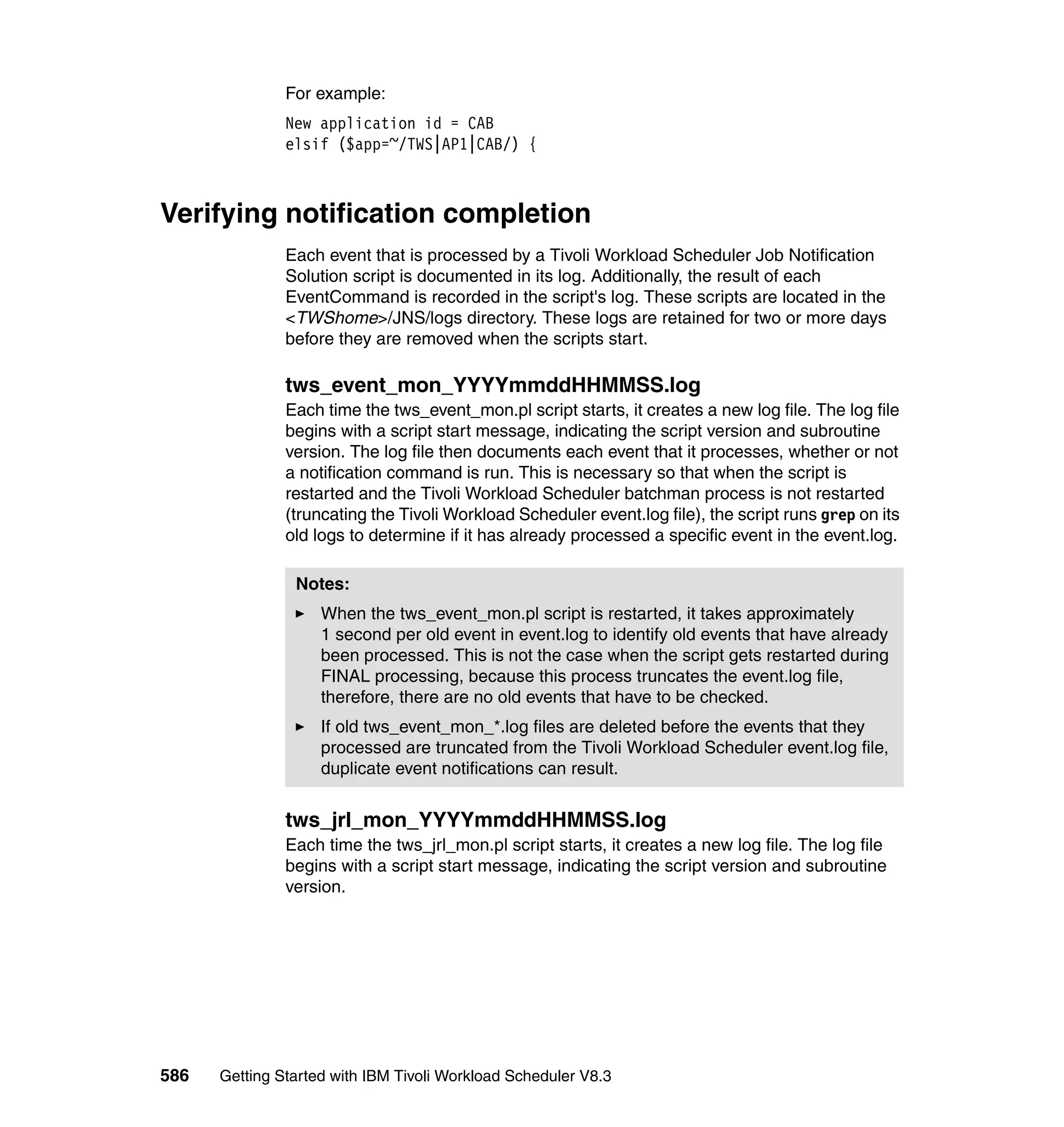 For example:
               New application id = CAB
               elsif ($app=~/TWS|AP1|CAB/) {



Verifying notification completion
               Each event that is processed by a Tivoli Workload Scheduler Job Notification
               Solution script is documented in its log. Additionally, the result of each
               EventCommand is recorded in the script's log. These scripts are located in the
               <TWShome>/JNS/logs directory. These logs are retained for two or more days
               before they are removed when the scripts start.

               tws_event_mon_YYYYmmddHHMMSS.log
               Each time the tws_event_mon.pl script starts, it creates a new log file. The log file
               begins with a script start message, indicating the script version and subroutine
               version. The log file then documents each event that it processes, whether or not
               a notification command is run. This is necessary so that when the script is
               restarted and the Tivoli Workload Scheduler batchman process is not restarted
               (truncating the Tivoli Workload Scheduler event.log file), the script runs grep on its
               old logs to determine if it has already processed a specific event in the event.log.

                Notes:
                    When the tws_event_mon.pl script is restarted, it takes approximately
                    1 second per old event in event.log to identify old events that have already
                    been processed. This is not the case when the script gets restarted during
                    FINAL processing, because this process truncates the event.log file,
                    therefore, there are no old events that have to be checked.
                    If old tws_event_mon_*.log files are deleted before the events that they
                    processed are truncated from the Tivoli Workload Scheduler event.log file,
                    duplicate event notifications can result.


               tws_jrl_mon_YYYYmmddHHMMSS.log
               Each time the tws_jrl_mon.pl script starts, it creates a new log file. The log file
               begins with a script start message, indicating the script version and subroutine
               version.




586   Getting Started with IBM Tivoli Workload Scheduler V8.3
 
