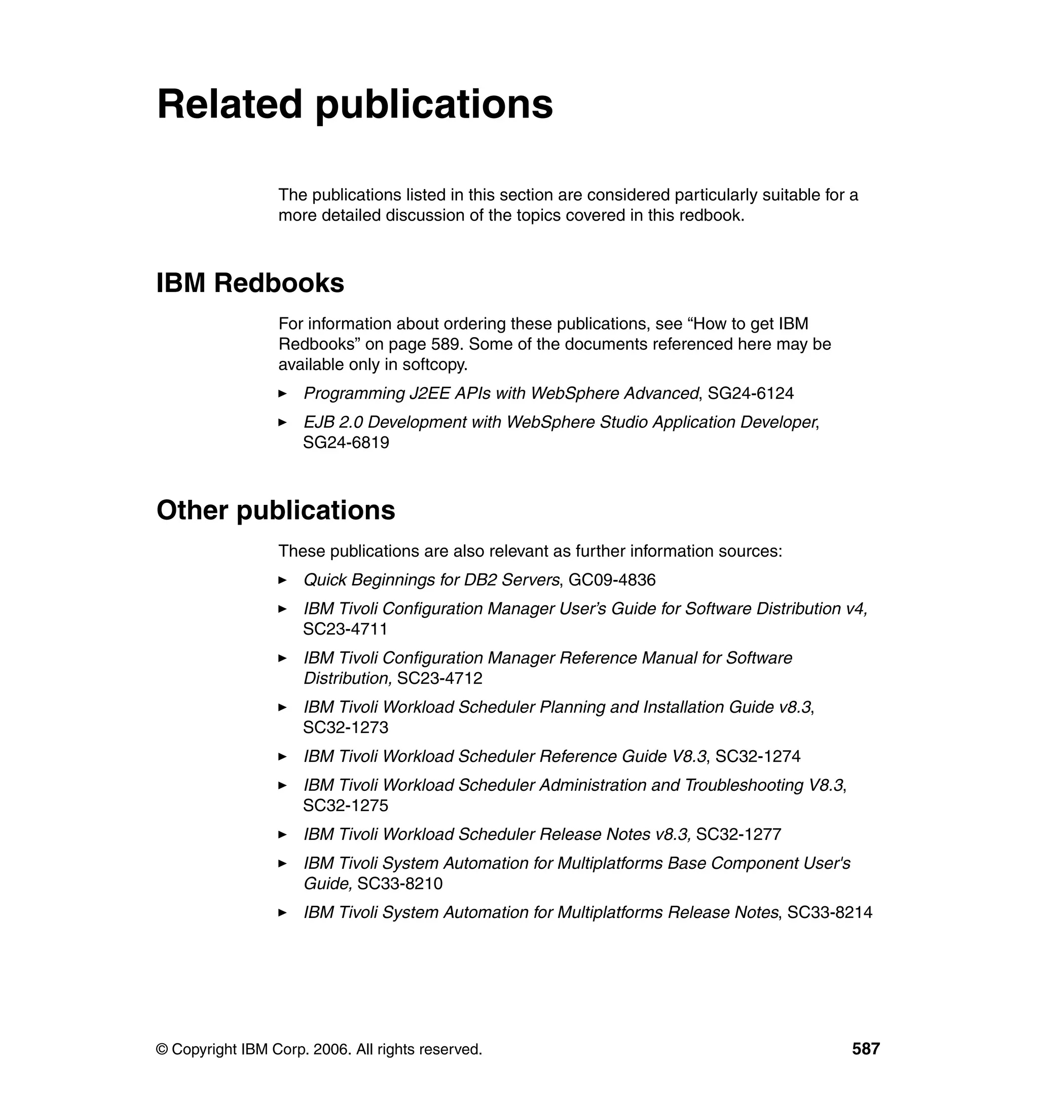 Related publications

                 The publications listed in this section are considered particularly suitable for a
                 more detailed discussion of the topics covered in this redbook.



IBM Redbooks
                 For information about ordering these publications, see “How to get IBM
                 Redbooks” on page 589. Some of the documents referenced here may be
                 available only in softcopy.
                     Programming J2EE APIs with WebSphere Advanced, SG24-6124
                     EJB 2.0 Development with WebSphere Studio Application Developer,
                     SG24-6819



Other publications
                 These publications are also relevant as further information sources:
                     Quick Beginnings for DB2 Servers, GC09-4836
                     IBM Tivoli Configuration Manager User’s Guide for Software Distribution v4,
                     