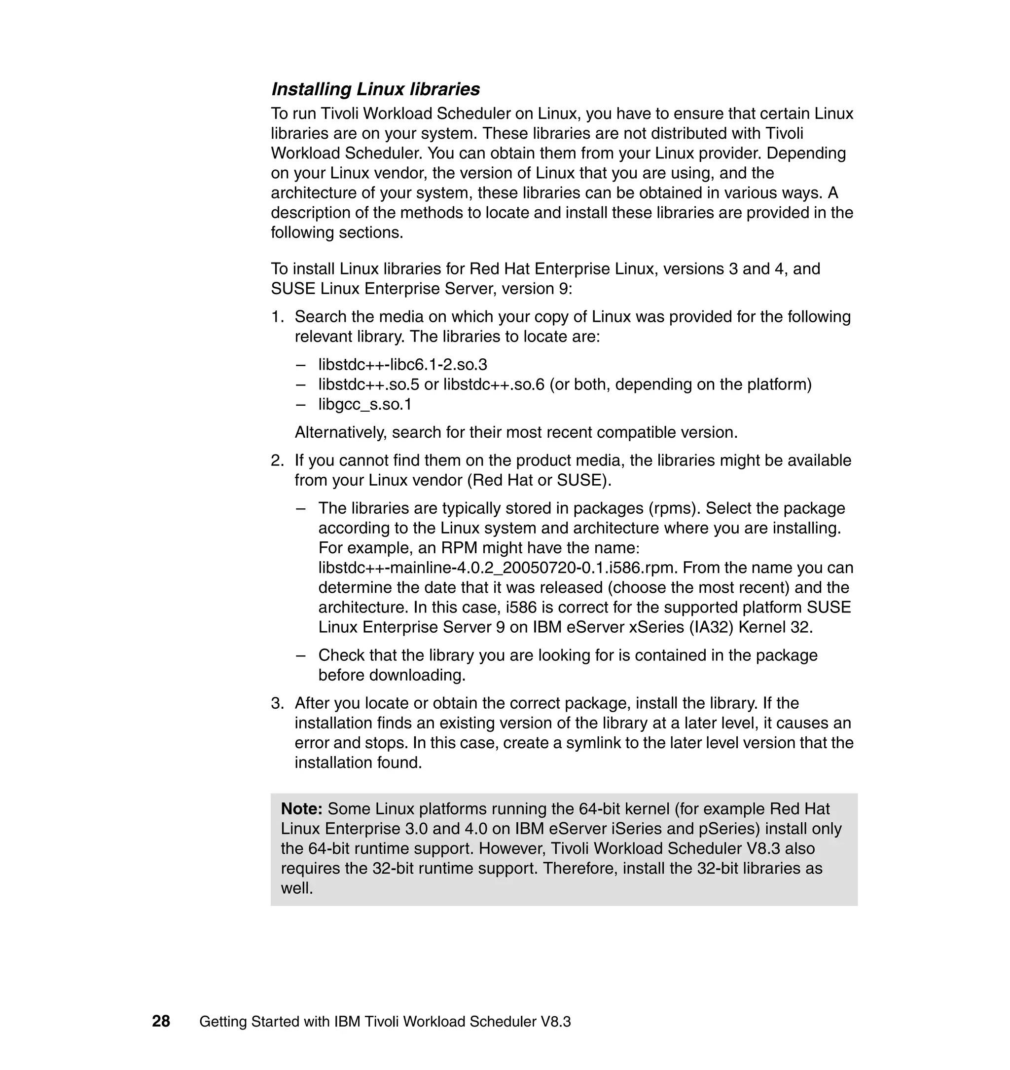 Installing Linux libraries
               To run Tivoli Workload Scheduler on Linux, you have to ensure that certain Linux
               libraries are on your system. These libraries are not distributed with Tivoli
               Workload Scheduler. You can obtain them from your Linux provider. Depending
               on your Linux vendor, the version of Linux that you are using, and the
               architecture of your system, these libraries can be obtained in various ways. A
               description of the methods to locate and install these libraries are provided in the
               following sections.

               To install Linux libraries for Red Hat Enterprise Linux, versions 3 and 4, and
               SUSE Linux Enterprise Server, version 9:
               1. Search the media on which your copy of Linux was provided for the following
                  relevant library. The libraries to locate are:
                   – libstdc++-libc6.1-2.so.3
                   – libstdc++.so.5 or libstdc++.so.6 (or both, depending on the platform)
                   – libgcc_s.so.1
                   Alternatively, search for their most recent compatible version.
               2. If you cannot find them on the product media, the libraries might be available
                  from your Linux vendor (Red Hat or SUSE).
                   – The libraries are typically stored in packages (rpms). Select the package
                     according to the Linux system and architecture where you are installing.
                     For example, an RPM might have the name:
                     libstdc++-mainline-4.0.2_20050720-0.1.i586.rpm. From the name you can
                     determine the date that it was released (choose the most recent) and the
                     architecture. In this case, i586 is correct for the supported platform SUSE
                     Linux Enterprise Server 9 on IBM eServer xSeries (IA32) Kernel 32.
                   – Check that the library you are looking for is contained in the package
                     before downloading.
               3. After you locate or obtain the correct package, install the library. If the
                  installation finds an existing version of the library at a later level, it causes an
                  error and stops. In this case, create a symlink to the later level version that the
                  installation found.

                 Note: Some Linux platforms running the 64-bit kernel (for example Red Hat
                 Linux Enterprise 3.0 and 4.0 on IBM eServer iSeries and pSeries) install only
                 the 64-bit runtime support. However, Tivoli Workload Scheduler V8.3 also
                 requires the 32-bit runtime support. Therefore, install the 32-bit libraries as
                 well.




28   Getting Started with IBM Tivoli Workload Scheduler V8.3
 