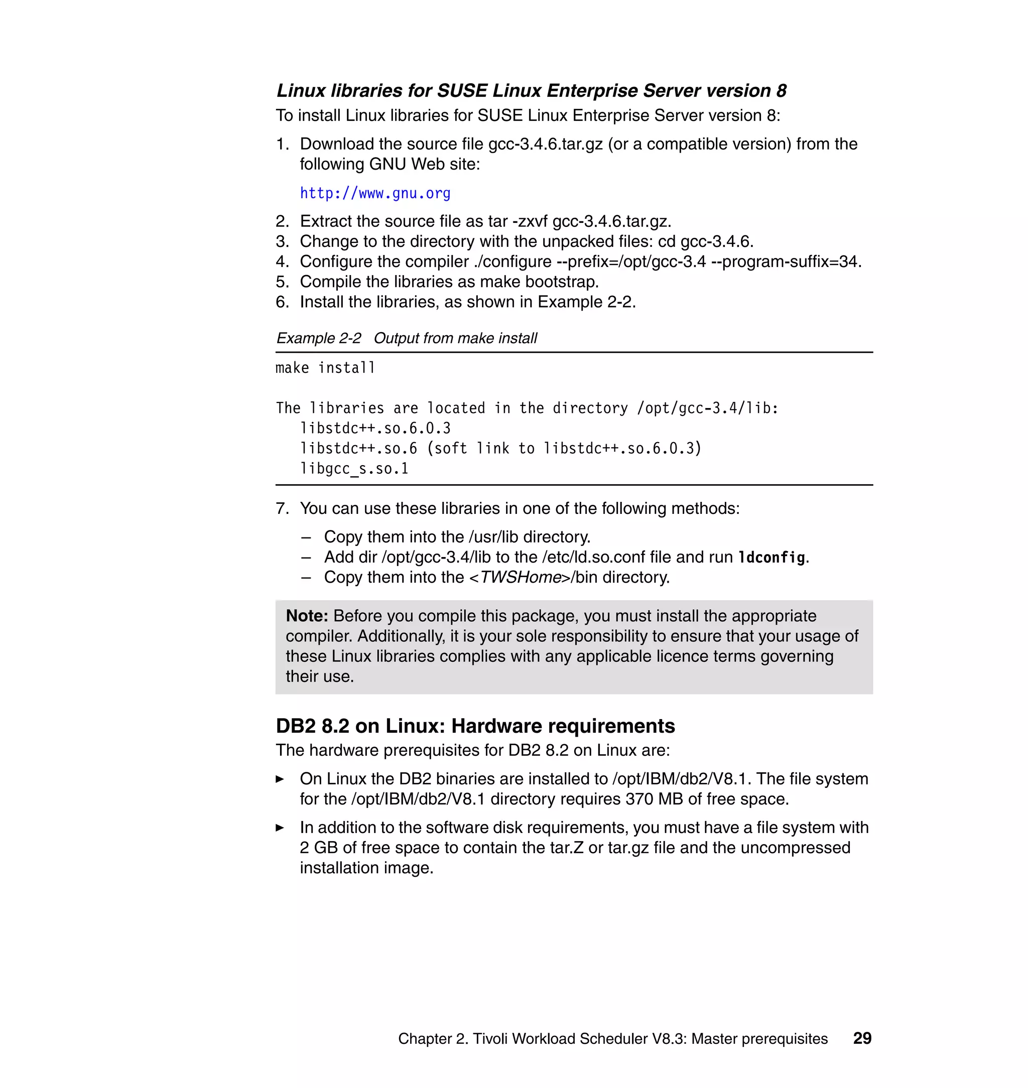 Linux libraries for SUSE Linux Enterprise Server version 8
To install Linux libraries for SUSE Linux Enterprise Server version 8:
1. Download the source file gcc-3.4.6.tar.gz (or a compatible version) from the
   following GNU Web site:
     http://www.gnu.org
2.   Extract the source file as tar -zxvf gcc-3.4.6.tar.gz.
3.   Change to the directory with the unpacked files: cd gcc-3.4.6.
4.   Configure the compiler ./configure --prefix=/opt/gcc-3.4 --program-suffix=34.
5.   Compile the libraries as make bootstrap.
6.   Install the libraries, as shown in Example 2-2.

Example 2-2 Output from make install
make install

The libraries are located in the directory /opt/gcc-3.4/lib:
   libstdc++.so.6.0.3
   libstdc++.so.6 (soft link to libstdc++.so.6.0.3)
   libgcc_s.so.1

7. You can use these libraries in one of the following methods:
     – Copy them into the /usr/lib directory.
     – Add dir /opt/gcc-3.4/lib to the /etc/ld.so.conf file and run ldconfig.
     – Copy them into the <TWSHome>/bin directory.

 Note: Before you compile this package, you must install the appropriate
 compiler. Additionally, it is your sole responsibility to ensure that your usage of
 these Linux libraries complies with any applicable licence terms governing
 their use.


DB2 8.2 on Linux: Hardware requirements
The hardware prerequisites for DB2 8.2 on Linux are:
     On Linux the DB2 binaries are installed to /opt/IBM/db2/V8.1. The file system
     for the /opt/IBM/db2/V8.1 directory requires 370 MB of free space.
     In addition to the software disk requirements, you must have a file system with
     2 GB of free space to contain the tar.Z or tar.gz file and the uncompressed
     installation image.




                  Chapter 2. Tivoli Workload Scheduler V8.3: Master prerequisites   29
 