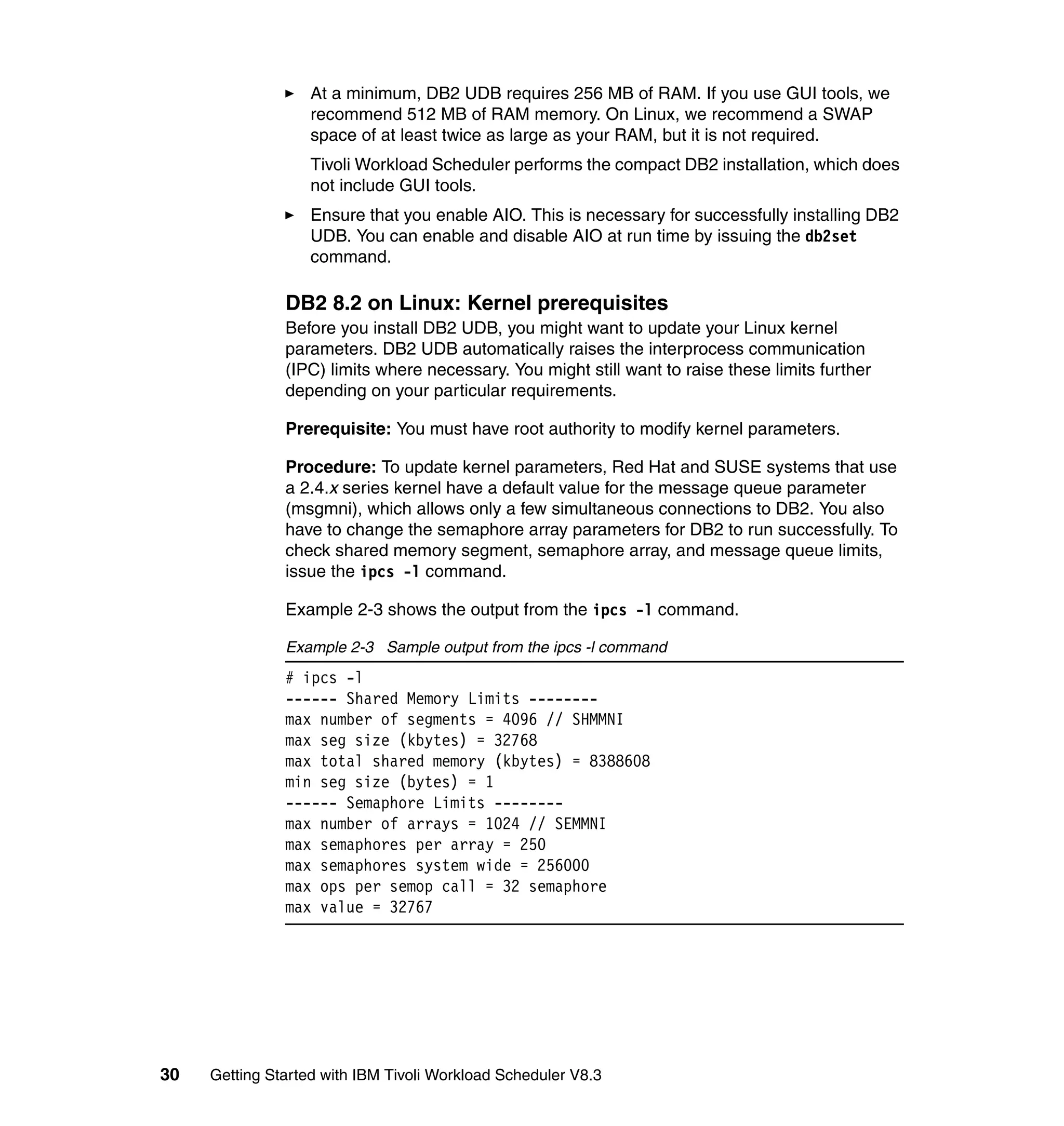 At a minimum, DB2 UDB requires 256 MB of RAM. If you use GUI tools, we
                   recommend 512 MB of RAM memory. On Linux, we recommend a SWAP
                   space of at least twice as large as your RAM, but it is not required.
                   Tivoli Workload Scheduler performs the compact DB2 installation, which does
                   not include GUI tools.
                   Ensure that you enable AIO. This is necessary for successfully installing DB2
                   UDB. You can enable and disable AIO at run time by issuing the db2set
                   command.

               DB2 8.2 on Linux: Kernel prerequisites
               Before you install DB2 UDB, you might want to update your Linux kernel
               parameters. DB2 UDB automatically raises the interprocess communication
               (IPC) limits where necessary. You might still want to raise these limits further
               depending on your particular requirements.

               Prerequisite: You must have root authority to modify kernel parameters.

               Procedure: To update kernel parameters, Red Hat and SUSE systems that use
               a 2.4.x series kernel have a default value for the message queue parameter
               (msgmni), which allows only a few simultaneous connections to DB2. You also
               have to change the semaphore array parameters for DB2 to run successfully. To
               check shared memory segment, semaphore array, and message queue limits,
               issue the ipcs -l command.

               Example 2-3 shows the output from the ipcs -l command.

               Example 2-3 Sample output from the ipcs -l command
               # ipcs -l
               ------ Shared Memory Limits --------
               max number of segments = 4096 // SHMMNI
               max seg size (kbytes) = 32768
               max total shared memory (kbytes) = 8388608
               min seg size (bytes) = 1
               ------ Semaphore Limits --------
               max number of arrays = 1024 // SEMMNI
               max semaphores per array = 250
               max semaphores system wide = 256000
               max ops per semop call = 32 semaphore
               max value = 32767




30   Getting Started with IBM Tivoli Workload Scheduler V8.3
 
