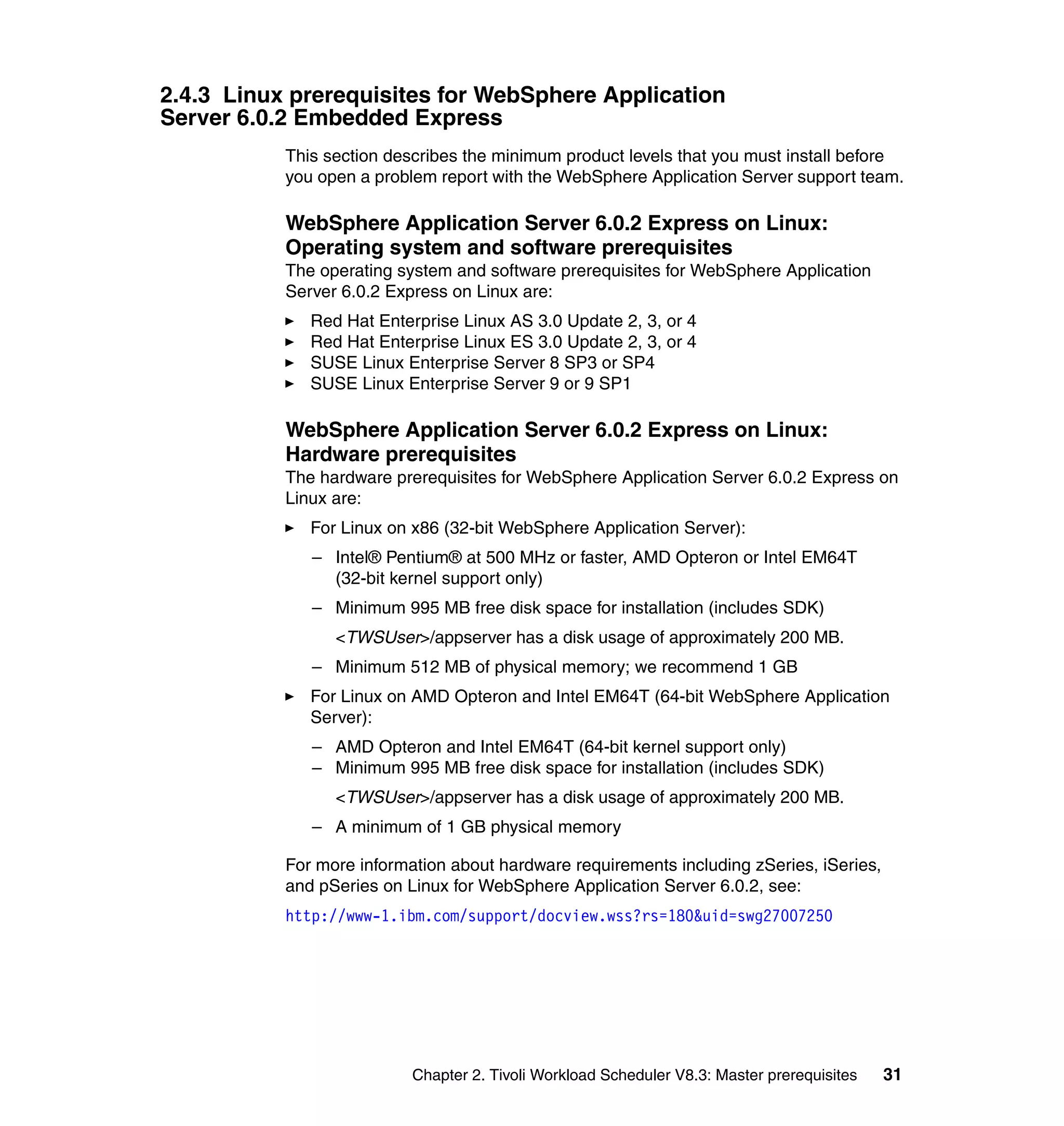 2.4.3 Linux prerequisites for WebSphere Application
Server 6.0.2 Embedded Express
           This section describes the minimum product levels that you must install before
           you open a problem report with the WebSphere Application Server support team.

           WebSphere Application Server 6.0.2 Express on Linux:
           Operating system and software prerequisites
           The operating system and software prerequisites for WebSphere Application
           Server 6.0.2 Express on Linux are:
              Red Hat Enterprise Linux AS 3.0 Update 2, 3, or 4
              Red Hat Enterprise Linux ES 3.0 Update 2, 3, or 4
              SUSE Linux Enterprise Server 8 SP3 or SP4
              SUSE Linux Enterprise Server 9 or 9 SP1

           WebSphere Application Server 6.0.2 Express on Linux:
           Hardware prerequisites
           The hardware prerequisites for WebSphere Application Server 6.0.2 Express on
           Linux are:
              For Linux on x86 (32-bit WebSphere Application Server):
              – Intel® Pentium® at 500 MHz or faster, AMD Opteron or Intel EM64T
                (32-bit kernel support only)
              – Minimum 995 MB free disk space for installation (includes SDK)
                 <TWSUser>/appserver has a disk usage of approximately 200 MB.
              – Minimum 512 MB of physical memory; we recommend 1 GB
              For Linux on AMD Opteron and Intel EM64T (64-bit WebSphere Application
              Server):
              – AMD Opteron and Intel EM64T (64-bit kernel support only)
              – Minimum 995 MB free disk space for installation (includes SDK)
                 <TWSUser>/appserver has a disk usage of approximately 200 MB.
              – A minimum of 1 GB physical memory

           For more information about hardware requirements including zSeries, iSeries,
           and pSeries on Linux for WebSphere Application Server 6.0.2, see:
           http://www-1.ibm.com/support/docview.wss?rs=180&uid=swg27007250




                           Chapter 2. Tivoli Workload Scheduler V8.3: Master prerequisites   31
 