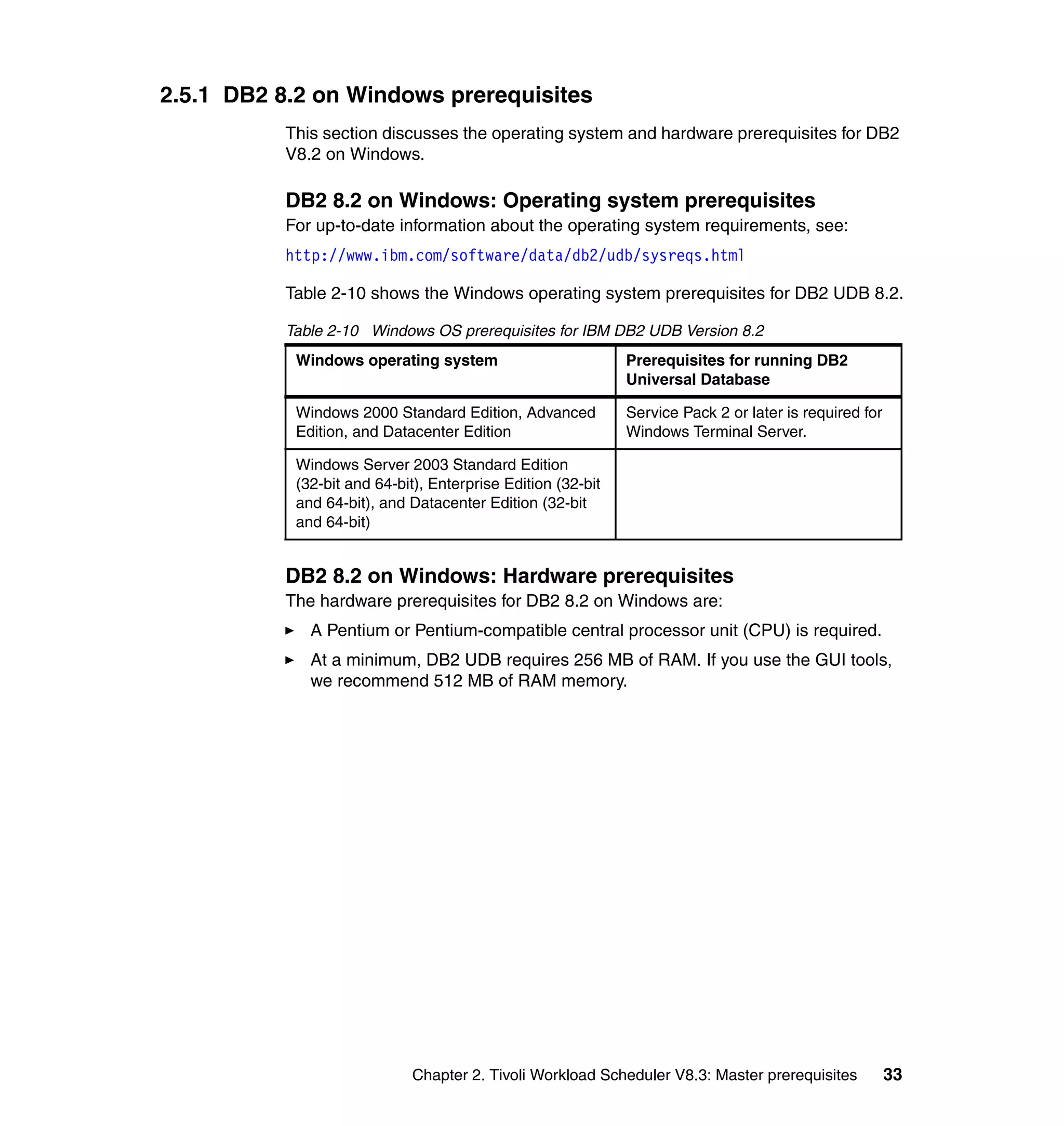 2.5.1 DB2 8.2 on Windows prerequisites
          This section discusses the operating system and hardware prerequisites for DB2
          V8.2 on Windows.

          DB2 8.2 on Windows: Operating system prerequisites
          For up-to-date information about the operating system requirements, see:
          http://www.ibm.com/software/data/db2/udb/sysreqs.html

          Table 2-10 shows the Windows operating system prerequisites for DB2 UDB 8.2.

          Table 2-10 Windows OS prerequisites for IBM DB2 UDB Version 8.2
           Windows operating system                          Prerequisites for running DB2
                                                             Universal Database

           Windows 2000 Standard Edition, Advanced           Service Pack 2 or later is required for
           Edition, and Datacenter Edition                   Windows Terminal Server.

           Windows Server 2003 Standard Edition
           (32-bit and 64-bit), Enterprise Edition (32-bit
           and 64-bit), and Datacenter Edition (32-bit
           and 64-bit)


          DB2 8.2 on Windows: Hardware prerequisites
          The hardware prerequisites for DB2 8.2 on Windows are:
             A Pentium or Pentium-compatible central processor unit (CPU) is required.
             At a minimum, DB2 UDB requires 256 MB of RAM. If you use the GUI tools,
             we recommend 512 MB of RAM memory.




                            Chapter 2. Tivoli Workload Scheduler V8.3: Master prerequisites            33
 