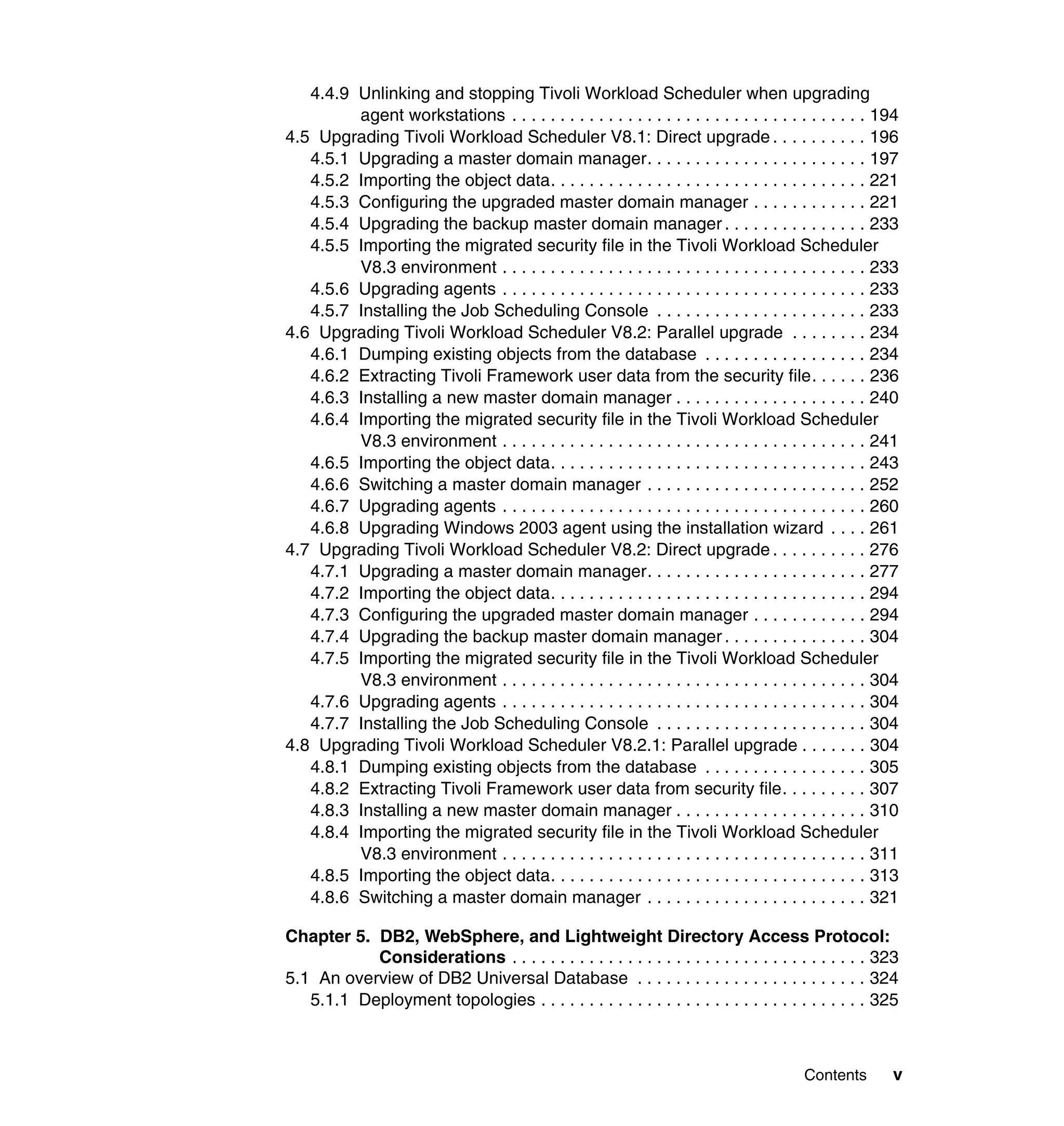 4.4.9 Unlinking and stopping Tivoli Workload Scheduler when upgrading
         agent workstations . . . . . . . . . . . . . . . . . . . . . . . . . . . . . . . . . . . . . 194
4.5 Upgrading Tivoli Workload Scheduler V8.1: Direct upgrade . . . . . . . . . . 196
   4.5.1 Upgrading a master domain manager. . . . . . . . . . . . . . . . . . . . . . . 197
   4.5.2 Importing the object data. . . . . . . . . . . . . . . . . . . . . . . . . . . . . . . . . 221
   4.5.3 Configuring the upgraded master domain manager . . . . . . . . . . . . 221
   4.5.4 Upgrading the backup master domain manager . . . . . . . . . . . . . . . 233
   4.5.5 Importing the migrated security file in the Tivoli Workload Scheduler
         V8.3 environment . . . . . . . . . . . . . . . . . . . . . . . . . . . . . . . . . . . . . . 233
   4.5.6 Upgrading agents . . . . . . . . . . . . . . . . . . . . . . . . . . . . . . . . . . . . . . 233
   4.5.7 Installing the Job Scheduling Console . . . . . . . . . . . . . . . . . . . . . . 233
4.6 Upgrading Tivoli Workload Scheduler V8.2: Parallel upgrade . . . . . . . . 234
   4.6.1 Dumping existing objects from the database . . . . . . . . . . . . . . . . . 234
   4.6.2 Extracting Tivoli Framework user data from the security file. . . . . . 236
   4.6.3 Installing a new master domain manager . . . . . . . . . . . . . . . . . . . . 240
   4.6.4 Importing the migrated security file in the Tivoli Workload Scheduler
         V8.3 environment . . . . . . . . . . . . . . . . . . . . . . . . . . . . . . . . . . . . . . 241
   4.6.5 Importing the object data. . . . . . . . . . . . . . . . . . . . . . . . . . . . . . . . . 243
   4.6.6 Switching a master domain manager . . . . . . . . . . . . . . . . . . . . . . . 252
   4.6.7 Upgrading agents . . . . . . . . . . . . . . . . . . . . . . . . . . . . . . . . . . . . . . 260
   4.6.8 Upgrading Windows 2003 agent using the installation wizard . . . . 261
4.7 Upgrading Tivoli Workload Scheduler V8.2: Direct upgrade . . . . . . . . . . 276
   4.7.1 Upgrading a master domain manager. . . . . . . . . . . . . . . . . . . . . . . 277
   4.7.2 Importing the object data. . . . . . . . . . . . . . . . . . . . . . . . . . . . . . . . . 294
   4.7.3 Configuring the upgraded master domain manager . . . . . . . . . . . . 294
   4.7.4 Upgrading the backup master domain manager . . . . . . . . . . . . . . . 304
   4.7.5 Importing the migrated security file in the Tivoli Workload Scheduler
         V8.3 environment . . . . . . . . . . . . . . . . . . . . . . . . . . . . . . . . . . . . . . 304
   4.7.6 Upgrading agents . . . . . . . . . . . . . . . . . . . . . . . . . . . . . . . . . . . . . . 304
   4.7.7 Installing the Job Scheduling Console . . . . . . . . . . . . . . . . . . . . . . 304
4.8 Upgrading Tivoli Workload Scheduler V8.2.1: Parallel upgrade . . . . . . . 304
   4.8.1 Dumping existing objects from the database . . . . . . . . . . . . . . . . . 305
   4.8.2 Extracting Tivoli Framework user data from security file. . . . . . . . . 307
   4.8.3 Installing a new master domain manager . . . . . . . . . . . . . . . . . . . . 310
   4.8.4 Importing the migrated security file in the Tivoli Workload Scheduler
         V8.3 environment . . . . . . . . . . . . . . . . . . . . . . . . . . . . . . . . . . . . . . 311
   4.8.5 Importing the object data. . . . . . . . . . . . . . . . . . . . . . . . . . . . . . . . . 313
   4.8.6 Switching a master domain manager . . . . . . . . . . . . . . . . . . . . . . . 321

Chapter 5. DB2, WebSphere, and Lightweight Directory Access Protocol:
           Considerations . . . . . . . . . . . . . . . . . . . . . . . . . . . . . . . . . . . . . 323
5.1 An overview of DB2 Universal Database . . . . . . . . . . . . . . . . . . . . . . . . 324
   5.1.1 Deployment topologies . . . . . . . . . . . . . . . . . . . . . . . . . . . . . . . . . . 325



                                                                                        Contents       v
 