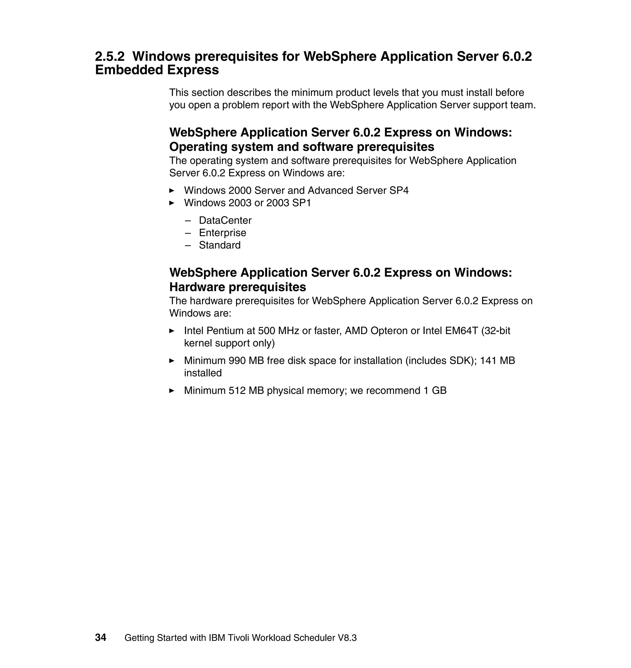 2.5.2 Windows prerequisites for WebSphere Application Server 6.0.2
Embedded Express
               This section describes the minimum product levels that you must install before
               you open a problem report with the WebSphere Application Server support team.

               WebSphere Application Server 6.0.2 Express on Windows:
               Operating system and software prerequisites
               The operating system and software prerequisites for WebSphere Application
               Server 6.0.2 Express on Windows are:
                   Windows 2000 Server and Advanced Server SP4
                   Windows 2003 or 2003 SP1
                   – DataCenter
                   – Enterprise
                   – Standard

               WebSphere Application Server 6.0.2 Express on Windows:
               Hardware prerequisites
               The hardware prerequisites for WebSphere Application Server 6.0.2 Express on
               Windows are:
                   Intel Pentium at 500 MHz or faster, AMD Opteron or Intel EM64T (32-bit
                   kernel support only)
                   Minimum 990 MB free disk space for installation (includes SDK); 141 MB
                   installed
                   Minimum 512 MB physical memory; we recommend 1 GB




34   Getting Started with IBM Tivoli Workload Scheduler V8.3
 