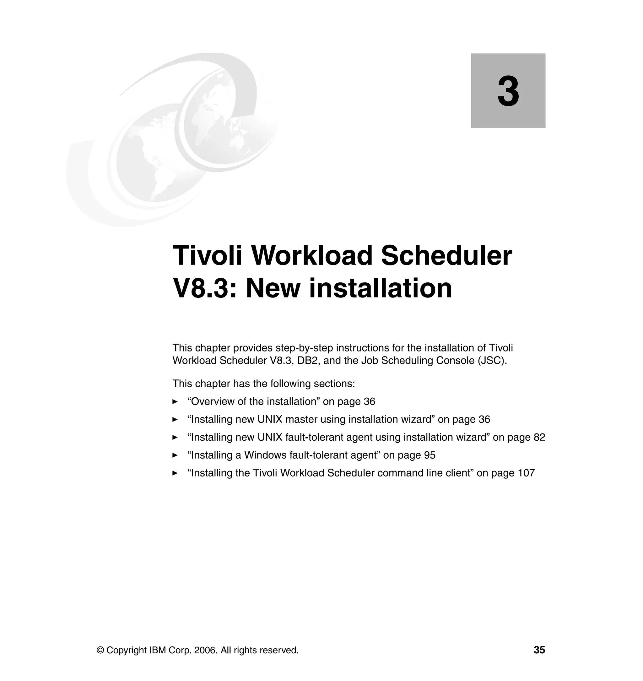3


    Chapter 3.   Tivoli Workload Scheduler
                 V8.3: New installation
                 This chapter provides step-by-step instructions for the installation of Tivoli
                 Workload Scheduler V8.3, DB2, and the Job Scheduling Console (JSC).

                 This chapter has the following sections:
                     “Overview of the installation” on page 36
                     “Installing new UNIX master using installation wizard” on page 36
                     “Installing new UNIX fault-tolerant agent using installation wizard” on page 82
                     “Installing a Windows fault-tolerant agent” on page 95
                     “Installing the Tivoli Workload Scheduler command line client” on page 107




© Copyright IBM Corp. 2006. All rights reserved.                                                  35
 