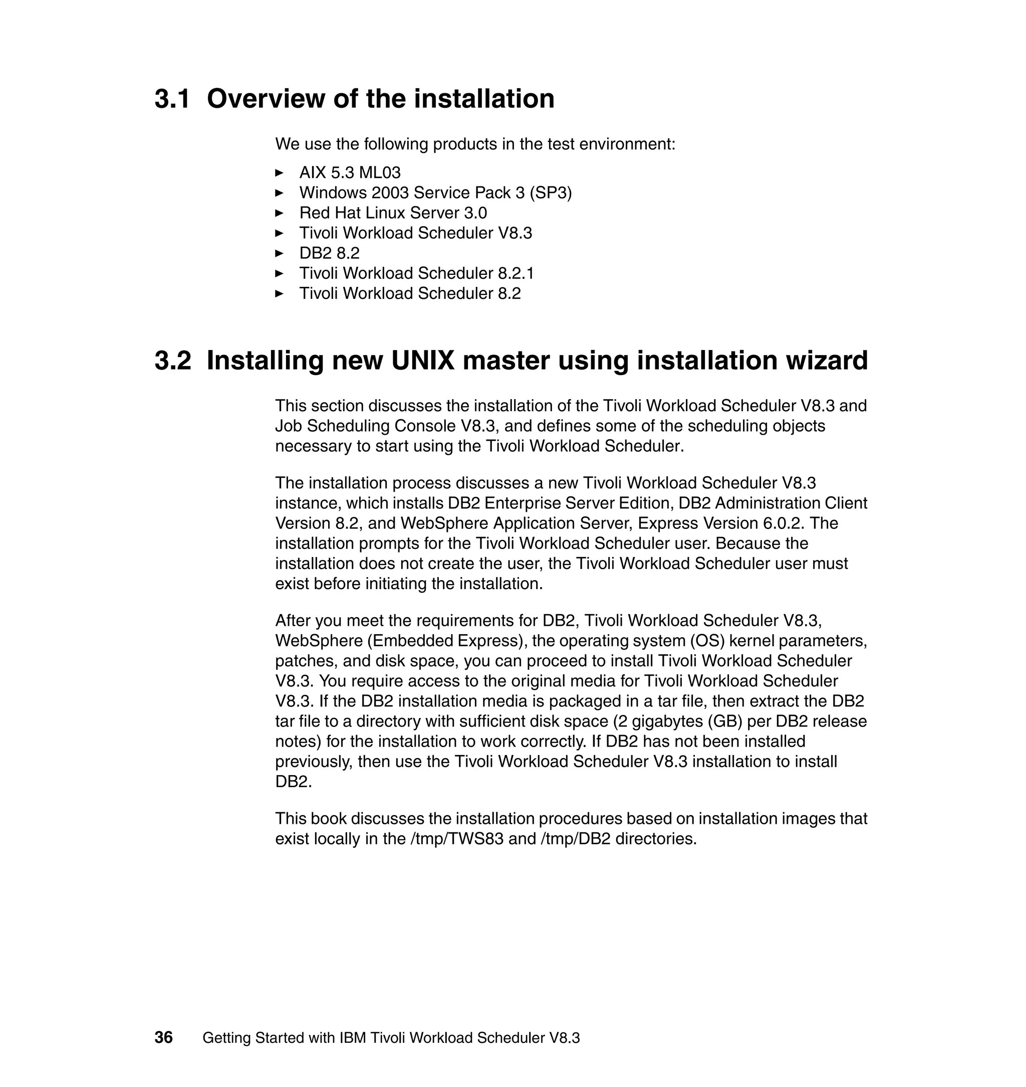 3.1 Overview of the installation
               We use the following products in the test environment:
                   AIX 5.3 ML03
                   Windows 2003 Service Pack 3 (SP3)
                   Red Hat Linux Server 3.0
                   Tivoli Workload Scheduler V8.3
                   DB2 8.2
                   Tivoli Workload Scheduler 8.2.1
                   Tivoli Workload Scheduler 8.2



3.2 Installing new UNIX master using installation wizard
               This section discusses the installation of the Tivoli Workload Scheduler V8.3 and
               Job Scheduling Console V8.3, and defines some of the scheduling objects
               necessary to start using the Tivoli Workload Scheduler.

               The installation process discusses a new Tivoli Workload Scheduler V8.3
               instance, which installs DB2 Enterprise Server Edition, DB2 Administration Client
               Version 8.2, and WebSphere Application Server, Express Version 6.0.2. The
               installation prompts for the Tivoli Workload Scheduler user. Because the
               installation does not create the user, the Tivoli Workload Scheduler user must
               exist before initiating the installation.

               After you meet the requirements for DB2, Tivoli Workload Scheduler V8.3,
               WebSphere (Embedded Express), the operating system (OS) kernel parameters,
               patches, and disk space, you can proceed to install Tivoli Workload Scheduler
               V8.3. You require access to the original media for Tivoli Workload Scheduler
               V8.3. If the DB2 installation media is packaged in a tar file, then extract the DB2
               tar file to a directory with sufficient disk space (2 gigabytes (GB) per DB2 release
               notes) for the installation to work correctly. If DB2 has not been installed
               previously, then use the Tivoli Workload Scheduler V8.3 installation to install
               DB2.

               This book discusses the installation procedures based on installation images that
               exist locally in the /tmp/TWS83 and /tmp/DB2 directories.




36   Getting Started with IBM Tivoli Workload Scheduler V8.3
 