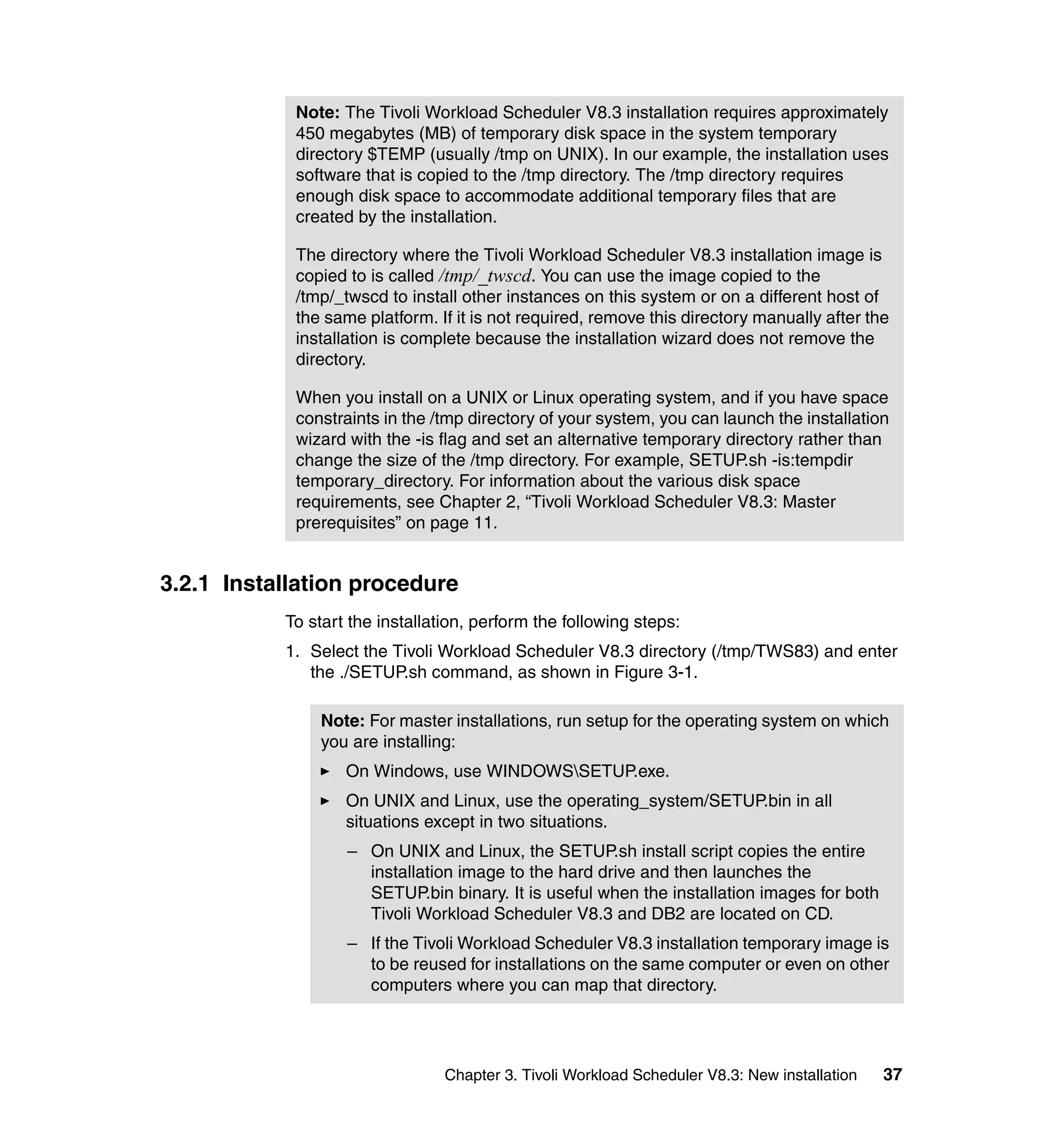 Note: The Tivoli Workload Scheduler V8.3 installation requires approximately
            450 megabytes (MB) of temporary disk space in the system temporary
            directory $TEMP (usually /tmp on UNIX). In our example, the installation uses
            software that is copied to the /tmp directory. The /tmp directory requires
            enough disk space to accommodate additional temporary files that are
            created by the installation.

            The directory where the Tivoli Workload Scheduler V8.3 installation image is
            copied to is called /tmp/_twscd. You can use the image copied to the
            /tmp/_twscd to install other instances on this system or on a different host of
            the same platform. If it is not required, remove this directory manually after the
            installation is complete because the installation wizard does not remove the
            directory.

            When you install on a UNIX or Linux operating system, and if you have space
            constraints in the /tmp directory of your system, you can launch the installation
            wizard with the -is flag and set an alternative temporary directory rather than
            change the size of the /tmp directory. For example, SETUP.sh -is:tempdir
            temporary_directory. For information about the various disk space
            requirements, see Chapter 2, “Tivoli Workload Scheduler V8.3: Master
            prerequisites” on page 11.


3.2.1 Installation procedure
           To start the installation, perform the following steps:
           1. Select the Tivoli Workload Scheduler V8.3 directory (/tmp/TWS83) and enter
              the ./SETUP.sh command, as shown in Figure 3-1.

               Note: For master installations, run setup for the operating system on which
               you are installing:
                   On Windows, use WINDOWSSETUP.exe.
                   On UNIX and Linux, use the operating_system/SETUP.bin in all
                   situations except in two situations.
                   – On UNIX and Linux, the SETUP.sh install script copies the entire
                     installation image to the hard drive and then launches the
                     SETUP.bin binary. It is useful when the installation images for both
                     Tivoli Workload Scheduler V8.3 and DB2 are located on CD.
                   – If the Tivoli Workload Scheduler V8.3 installation temporary image is
                     to be reused for installations on the same computer or even on other
                     computers where you can map that directory.




                                 Chapter 3. Tivoli Workload Scheduler V8.3: New installation   37
 