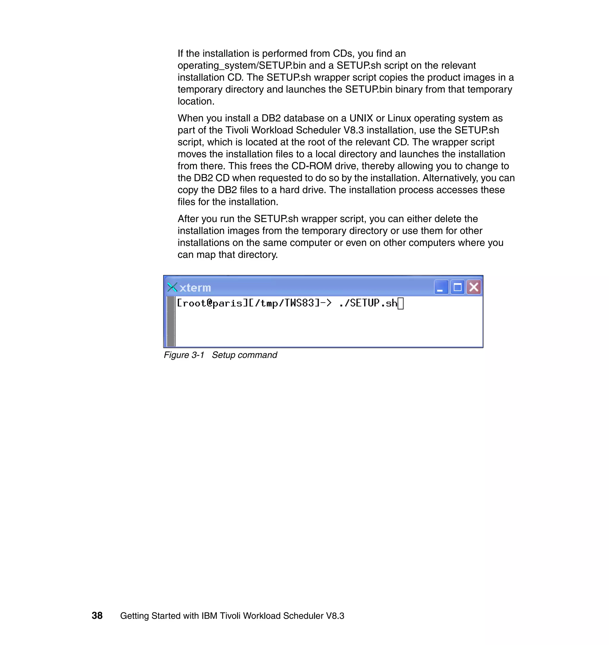 If the installation is performed from CDs, you find an
                   operating_system/SETUP.bin and a SETUP.sh script on the relevant
                   installation CD. The SETUP.sh wrapper script copies the product images in a
                   temporary directory and launches the SETUP.bin binary from that temporary
                   location.
                   When you install a DB2 database on a UNIX or Linux operating system as
                   part of the Tivoli Workload Scheduler V8.3 installation, use the SETUP.sh
                   script, which is located at the root of the relevant CD. The wrapper script
                   moves the installation files to a local directory and launches the installation
                   from there. This frees the CD-ROM drive, thereby allowing you to change to
                   the DB2 CD when requested to do so by the installation. Alternatively, you can
                   copy the DB2 files to a hard drive. The installation process accesses these
                   files for the installation.
                   After you run the SETUP.sh wrapper script, you can either delete the
                   installation images from the temporary directory or use them for other
                   installations on the same computer or even on other computers where you
                   can map that directory.




               Figure 3-1 Setup command




38   Getting Started with IBM Tivoli Workload Scheduler V8.3
 