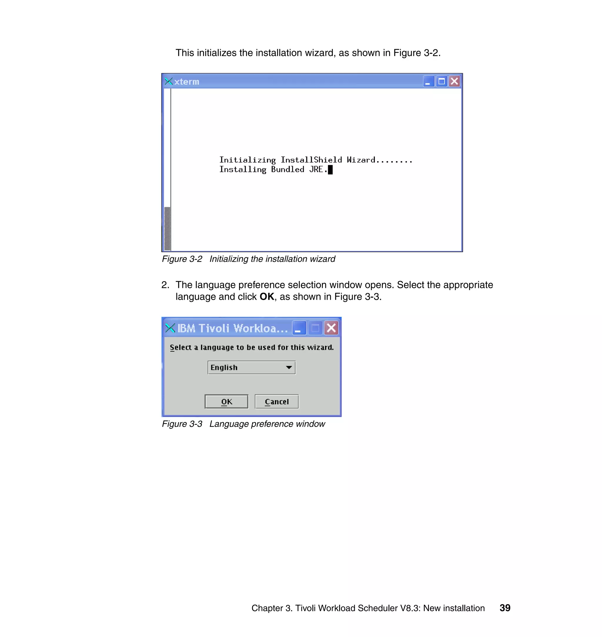 This initializes the installation wizard, as shown in Figure 3-2.




Figure 3-2 Initializing the installation wizard

2. The language preference selection window opens. Select the appropriate
   language and click OK, as shown in Figure 3-3.




Figure 3-3 Language preference window




                        Chapter 3. Tivoli Workload Scheduler V8.3: New installation   39
 