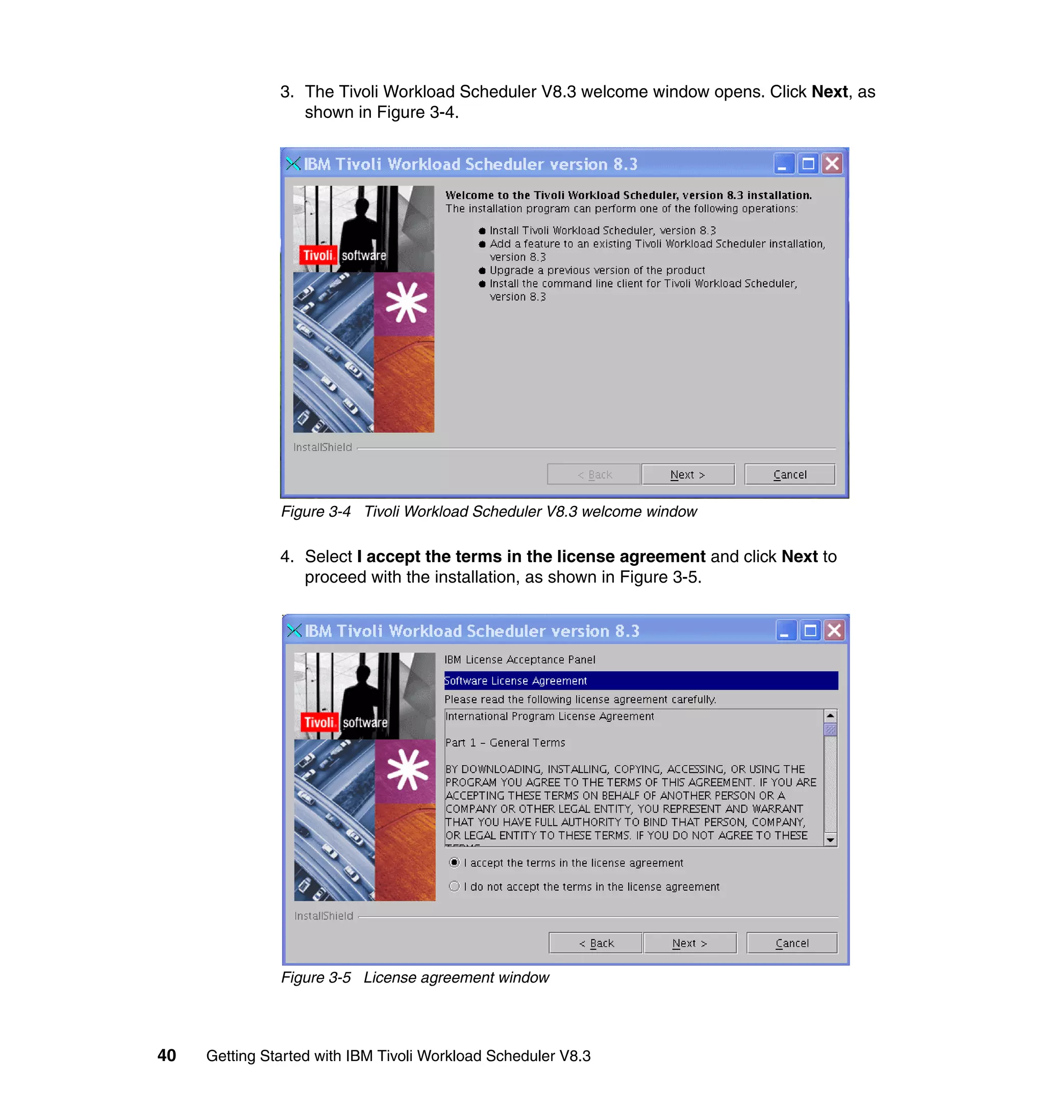 3. The Tivoli Workload Scheduler V8.3 welcome window opens. Click Next, as
                  shown in Figure 3-4.




               Figure 3-4 Tivoli Workload Scheduler V8.3 welcome window

               4. Select I accept the terms in the license agreement and click Next to
                  proceed with the installation, as shown in Figure 3-5.




               Figure 3-5 License agreement window




40   Getting Started with IBM Tivoli Workload Scheduler V8.3
 