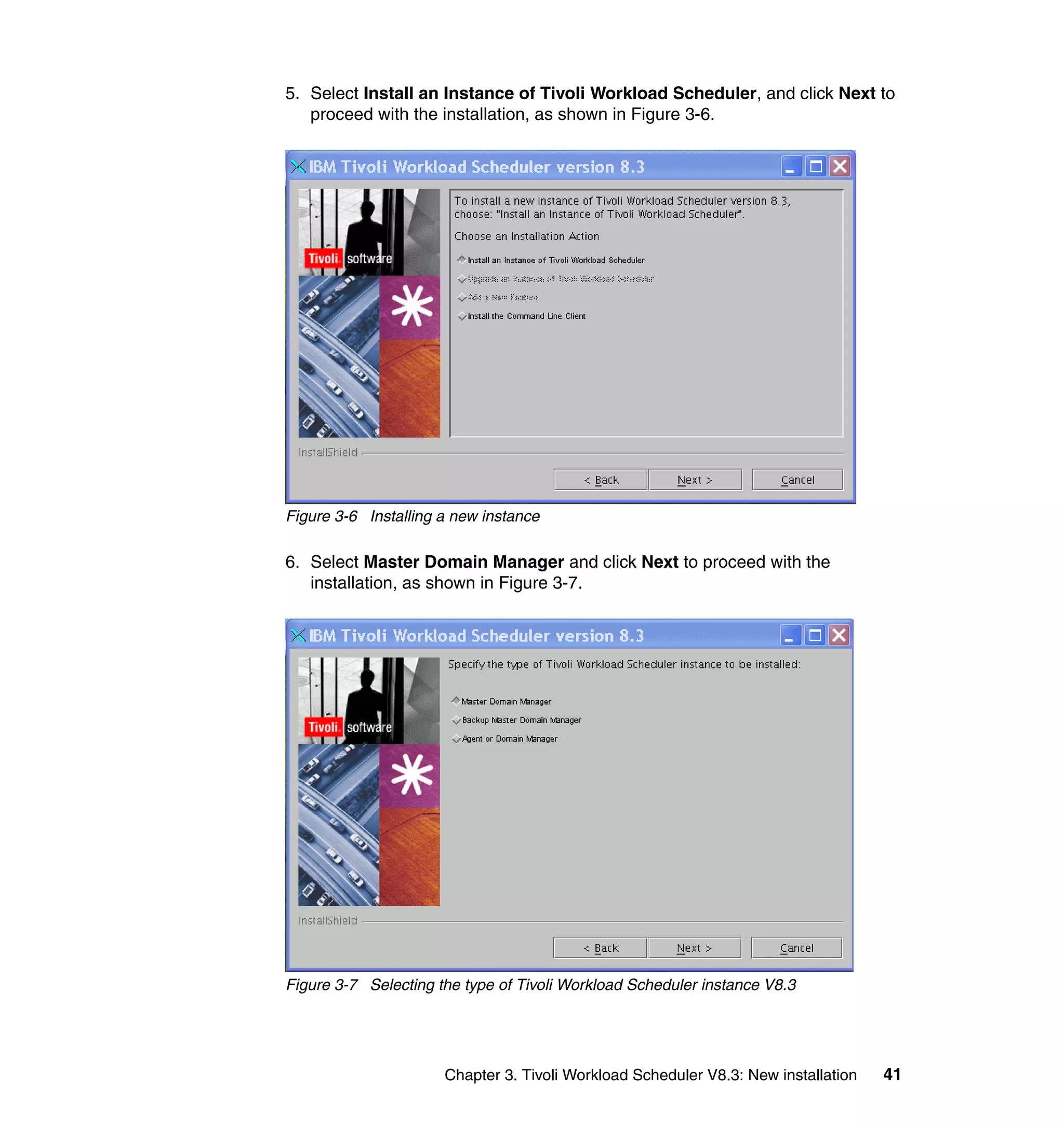 5. Select Install an Instance of Tivoli Workload Scheduler, and click Next to
   proceed with the installation, as shown in Figure 3-6.




Figure 3-6 Installing a new instance

6. Select Master Domain Manager and click Next to proceed with the
   installation, as shown in Figure 3-7.




Figure 3-7 Selecting the type of Tivoli Workload Scheduler instance V8.3




                      Chapter 3. Tivoli Workload Scheduler V8.3: New installation   41
 