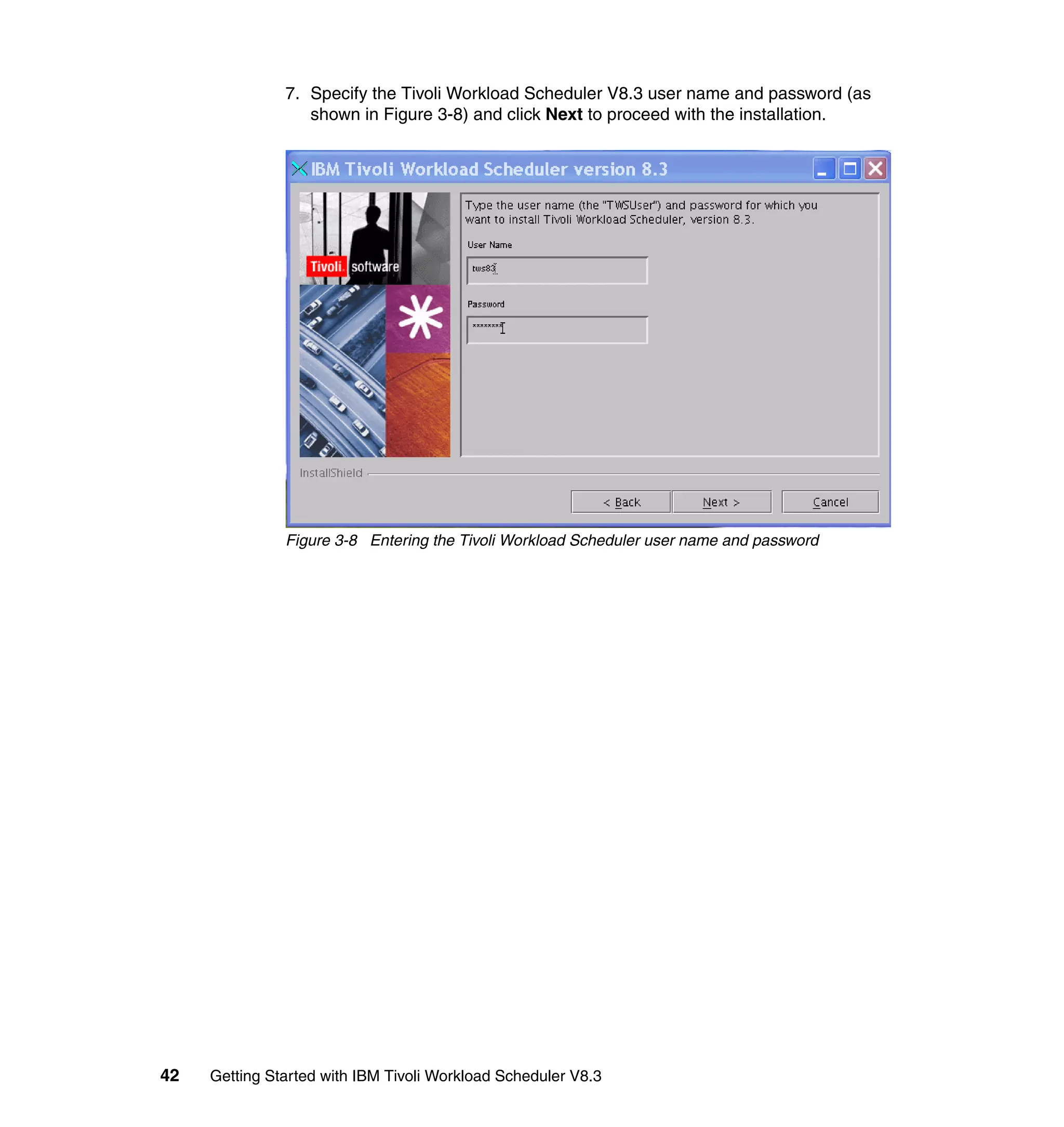 7. Specify the Tivoli Workload Scheduler V8.3 user name and password (as
                  shown in Figure 3-8) and click Next to proceed with the installation.




               Figure 3-8 Entering the Tivoli Workload Scheduler user name and password




42   Getting Started with IBM Tivoli Workload Scheduler V8.3
 