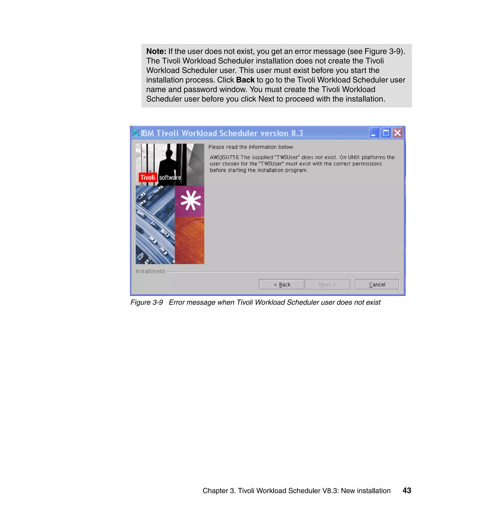 Note: If the user does not exist, you get an error message (see Figure 3-9).
    The Tivoli Workload Scheduler installation does not create the Tivoli
    Workload Scheduler user. This user must exist before you start the
    installation process. Click Back to go to the Tivoli Workload Scheduler user
    name and password window. You must create the Tivoli Workload
    Scheduler user before you click Next to proceed with the installation.




Figure 3-9 Error message when Tivoli Workload Scheduler user does not exist




                     Chapter 3. Tivoli Workload Scheduler V8.3: New installation   43
 
