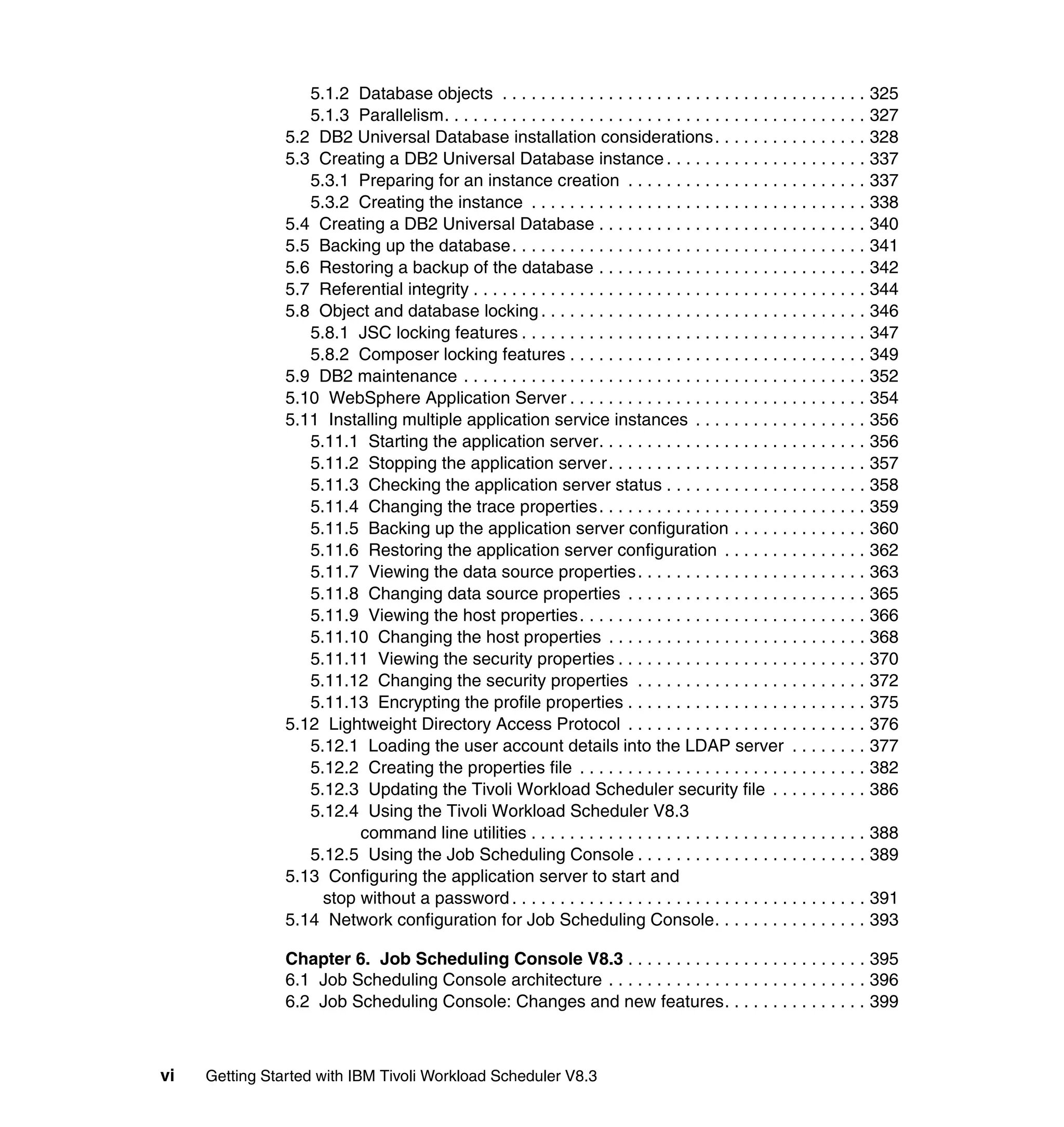 5.1.2 Database objects . . . . . . . . . . . . . . . . . . . . . . . . . . . . . . . . . . . . . . 325
                   5.1.3 Parallelism. . . . . . . . . . . . . . . . . . . . . . . . . . . . . . . . . . . . . . . . . . . . 327
                5.2 DB2 Universal Database installation considerations . . . . . . . . . . . . . . . . 328
                5.3 Creating a DB2 Universal Database instance . . . . . . . . . . . . . . . . . . . . . 337
                   5.3.1 Preparing for an instance creation . . . . . . . . . . . . . . . . . . . . . . . . . 337
                   5.3.2 Creating the instance . . . . . . . . . . . . . . . . . . . . . . . . . . . . . . . . . . . 338
                5.4 Creating a DB2 Universal Database . . . . . . . . . . . . . . . . . . . . . . . . . . . . 340
                5.5 Backing up the database. . . . . . . . . . . . . . . . . . . . . . . . . . . . . . . . . . . . . 341
                5.6 Restoring a backup of the database . . . . . . . . . . . . . . . . . . . . . . . . . . . . 342
                5.7 Referential integrity . . . . . . . . . . . . . . . . . . . . . . . . . . . . . . . . . . . . . . . . . 344
                5.8 Object and database locking . . . . . . . . . . . . . . . . . . . . . . . . . . . . . . . . . . 346
                   5.8.1 JSC locking features . . . . . . . . . . . . . . . . . . . . . . . . . . . . . . . . . . . . 347
                   5.8.2 Composer locking features . . . . . . . . . . . . . . . . . . . . . . . . . . . . . . . 349
                5.9 DB2 maintenance . . . . . . . . . . . . . . . . . . . . . . . . . . . . . . . . . . . . . . . . . . 352
                5.10 WebSphere Application Server . . . . . . . . . . . . . . . . . . . . . . . . . . . . . . . 354
                5.11 Installing multiple application service instances . . . . . . . . . . . . . . . . . . 356
                   5.11.1 Starting the application server. . . . . . . . . . . . . . . . . . . . . . . . . . . . 356
                   5.11.2 Stopping the application server . . . . . . . . . . . . . . . . . . . . . . . . . . . 357
                   5.11.3 Checking the application server status . . . . . . . . . . . . . . . . . . . . . 358
                   5.11.4 Changing the trace properties. . . . . . . . . . . . . . . . . . . . . . . . . . . . 359
                   5.11.5 Backing up the application server configuration . . . . . . . . . . . . . . 360
                   5.11.6 Restoring the application server configuration . . . . . . . . . . . . . . . 362
                   5.11.7 Viewing the data source properties . . . . . . . . . . . . . . . . . . . . . . . . 363
                   5.11.8 Changing data source properties . . . . . . . . . . . . . . . . . . . . . . . . . 365
                   5.11.9 Viewing the host properties . . . . . . . . . . . . . . . . . . . . . . . . . . . . . . 366
                   5.11.10 Changing the host properties . . . . . . . . . . . . . . . . . . . . . . . . . . . 368
                   5.11.11 Viewing the security properties . . . . . . . . . . . . . . . . . . . . . . . . . . 370
                   5.11.12 Changing the security properties . . . . . . . . . . . . . . . . . . . . . . . . 372
                   5.11.13 Encrypting the profile properties . . . . . . . . . . . . . . . . . . . . . . . . . 375
                5.12 Lightweight Directory Access Protocol . . . . . . . . . . . . . . . . . . . . . . . . . 376
                   5.12.1 Loading the user account details into the LDAP server . . . . . . . . 377
                   5.12.2 Creating the properties file . . . . . . . . . . . . . . . . . . . . . . . . . . . . . . 382
                   5.12.3 Updating the Tivoli Workload Scheduler security file . . . . . . . . . . 386
                   5.12.4 Using the Tivoli Workload Scheduler V8.3
                          command line utilities . . . . . . . . . . . . . . . . . . . . . . . . . . . . . . . . . . . 388
                   5.12.5 Using the Job Scheduling Console . . . . . . . . . . . . . . . . . . . . . . . . 389
                5.13 Configuring the application server to start and
                     stop without a password . . . . . . . . . . . . . . . . . . . . . . . . . . . . . . . . . . . . . 391
                5.14 Network configuration for Job Scheduling Console. . . . . . . . . . . . . . . . 393

                Chapter 6. Job Scheduling Console V8.3 . . . . . . . . . . . . . . . . . . . . . . . . . 395
                6.1 Job Scheduling Console architecture . . . . . . . . . . . . . . . . . . . . . . . . . . . 396
                6.2 Job Scheduling Console: Changes and new features. . . . . . . . . . . . . . . 399



vi   Getting Started with IBM Tivoli Workload Scheduler V8.3
 