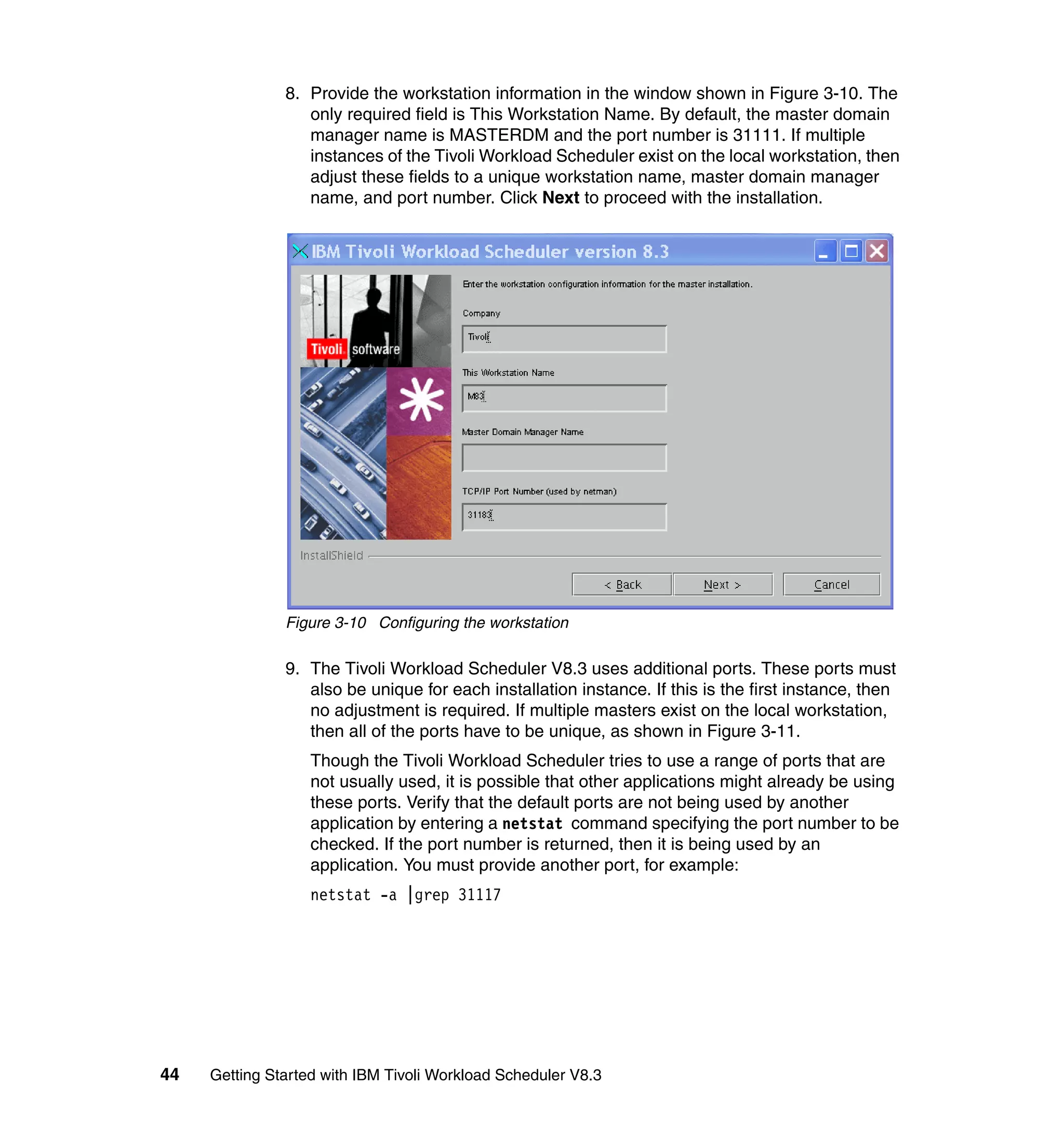 8. Provide the workstation information in the window shown in Figure 3-10. The
                  only required field is This Workstation Name. By default, the master domain
                  manager name is MASTERDM and the port number is 31111. If multiple
                  instances of the Tivoli Workload Scheduler exist on the local workstation, then
                  adjust these fields to a unique workstation name, master domain manager
                  name, and port number. Click Next to proceed with the installation.




               Figure 3-10 Configuring the workstation

               9. The Tivoli Workload Scheduler V8.3 uses additional ports. These ports must
                  also be unique for each installation instance. If this is the first instance, then
                  no adjustment is required. If multiple masters exist on the local workstation,
                  then all of the ports have to be unique, as shown in Figure 3-11.
                   Though the Tivoli Workload Scheduler tries to use a range of ports that are
                   not usually used, it is possible that other applications might already be using
                   these ports. Verify that the default ports are not being used by another
                   application by entering a netstat command specifying the port number to be
                   checked. If the port number is returned, then it is being used by an
                   application. You must provide another port, for example:
                   netstat -a |grep 31117




44   Getting Started with IBM Tivoli Workload Scheduler V8.3
 