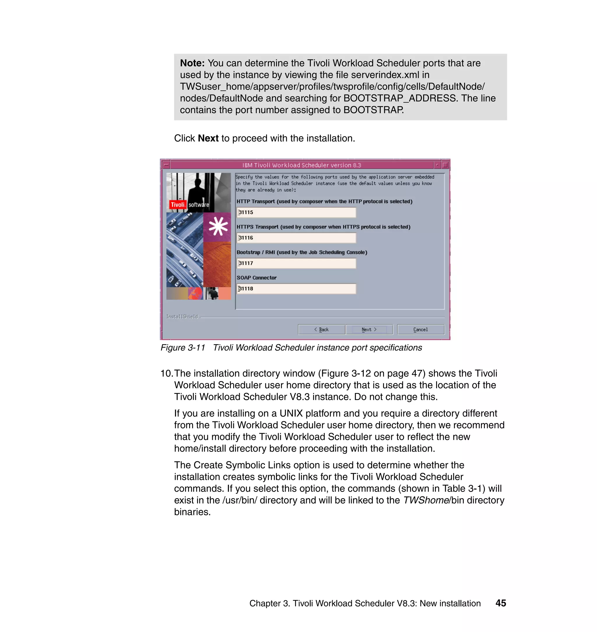 Note: You can determine the Tivoli Workload Scheduler ports that are
     used by the instance by viewing the file serverindex.xml in
     TWSuser_home/appserver/profiles/twsprofile/config/cells/DefaultNode/
     nodes/DefaultNode and searching for BOOTSTRAP_ADDRESS. The line
     contains the port number assigned to BOOTSTRAP.

   Click Next to proceed with the installation.




Figure 3-11 Tivoli Workload Scheduler instance port specifications

10.The installation directory window (Figure 3-12 on page 47) shows the Tivoli
   Workload Scheduler user home directory that is used as the location of the
   Tivoli Workload Scheduler V8.3 instance. Do not change this.
   If you are installing on a UNIX platform and you require a directory different
   from the Tivoli Workload Scheduler user home directory, then we recommend
   that you modify the Tivoli Workload Scheduler user to reflect the new
   home/install directory before proceeding with the installation.
   The Create Symbolic Links option is used to determine whether the
   installation creates symbolic links for the Tivoli Workload Scheduler
   commands. If you select this option, the commands (shown in Table 3-1) will
   exist in the /usr/bin/ directory and will be linked to the TWShome/bin directory
   binaries.




                      Chapter 3. Tivoli Workload Scheduler V8.3: New installation   45
 