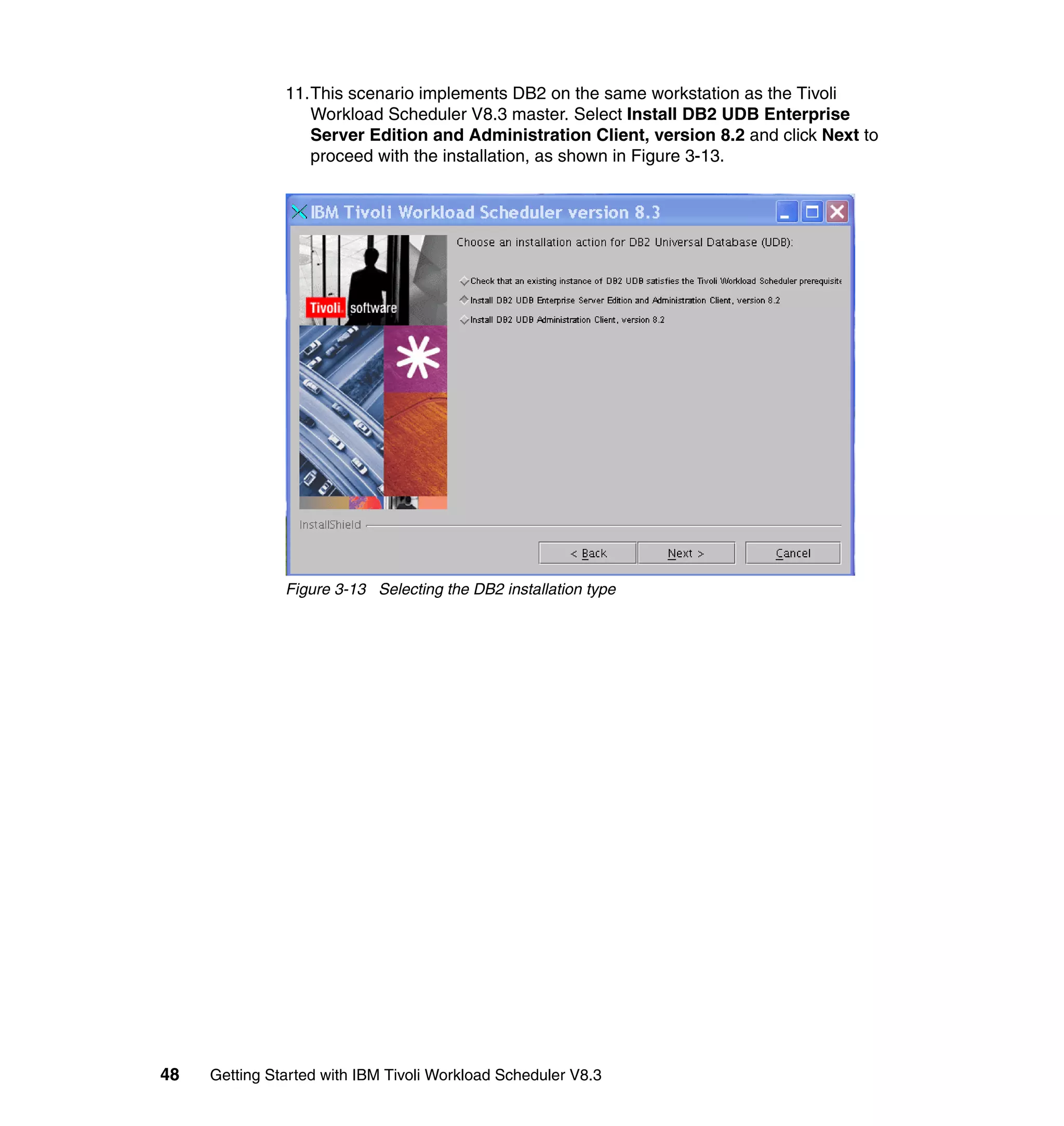 11.This scenario implements DB2 on the same workstation as the Tivoli
                  Workload Scheduler V8.3 master. Select Install DB2 UDB Enterprise
                  Server Edition and Administration Client, version 8.2 and click Next to
                  proceed with the installation, as shown in Figure 3-13.




               Figure 3-13 Selecting the DB2 installation type




48   Getting Started with IBM Tivoli Workload Scheduler V8.3
 