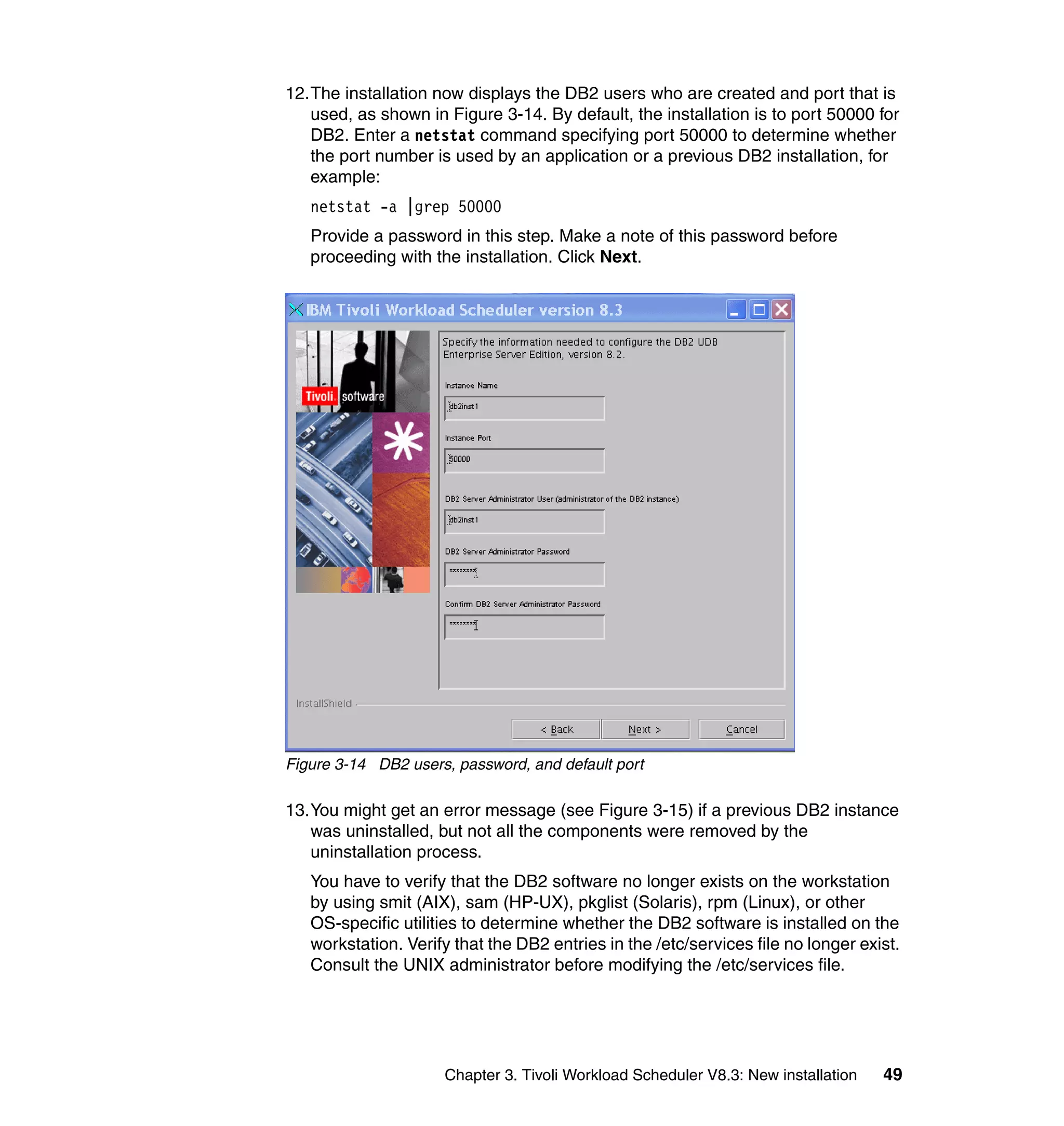 12.The installation now displays the DB2 users who are created and port that is
   used, as shown in Figure 3-14. By default, the installation is to port 50000 for
   DB2. Enter a netstat command specifying port 50000 to determine whether
   the port number is used by an application or a previous DB2 installation, for
   example:
   netstat -a |grep 50000
   Provide a password in this step. Make a note of this password before
   proceeding with the installation. Click Next.




Figure 3-14 DB2 users, password, and default port

13.You might get an error message (see Figure 3-15) if a previous DB2 instance
   was uninstalled, but not all the components were removed by the
   uninstallation process.
   You have to verify that the DB2 software no longer exists on the workstation
   by using smit (AIX), sam (HP-UX), pkglist (Solaris), rpm (Linux), or other
   OS-specific utilities to determine whether the DB2 software is installed on the
   workstation. Verify that the DB2 entries in the /etc/services file no longer exist.
   Consult the UNIX administrator before modifying the /etc/services file.




                     Chapter 3. Tivoli Workload Scheduler V8.3: New installation   49
 