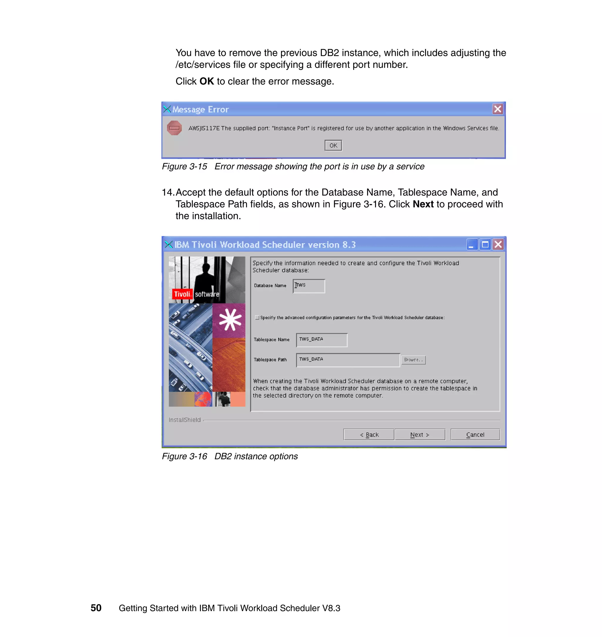 You have to remove the previous DB2 instance, which includes adjusting the
                   /etc/services file or specifying a different port number.
                   Click OK to clear the error message.




               Figure 3-15 Error message showing the port is in use by a service

               14.Accept the default options for the Database Name, Tablespace Name, and
                  Tablespace Path fields, as shown in Figure 3-16. Click Next to proceed with
                  the installation.




               Figure 3-16 DB2 instance options




50   Getting Started with IBM Tivoli Workload Scheduler V8.3
 