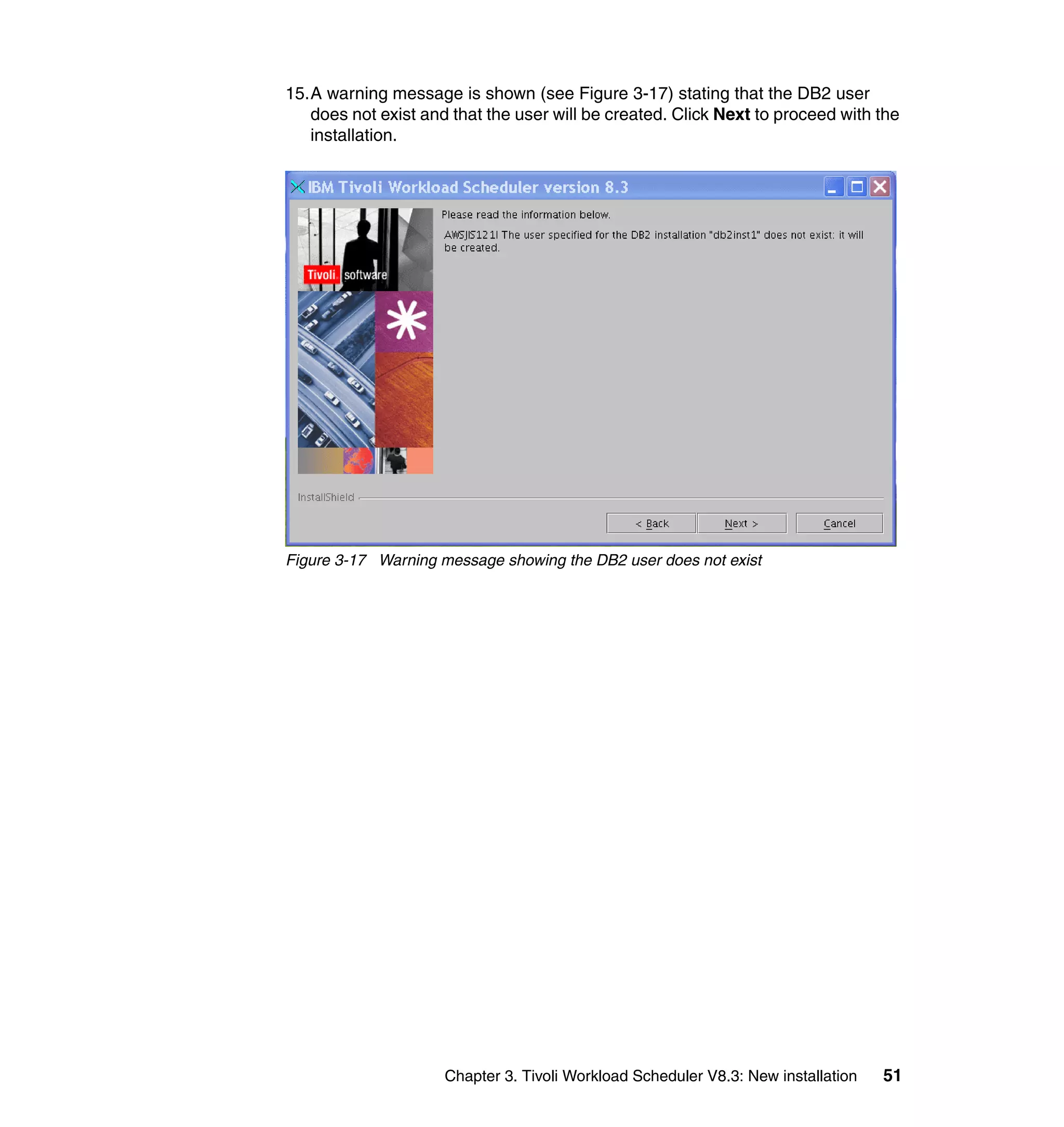 15.A warning message is shown (see Figure 3-17) stating that the DB2 user
   does not exist and that the user will be created. Click Next to proceed with the
   installation.




Figure 3-17 Warning message showing the DB2 user does not exist




                     Chapter 3. Tivoli Workload Scheduler V8.3: New installation   51
 