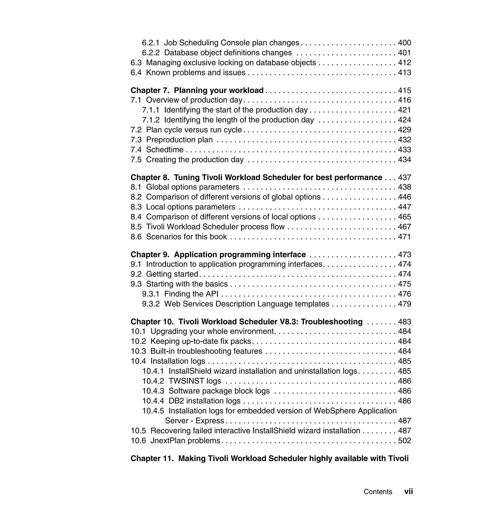 6.2.1 Job Scheduling Console plan changes . . . . . . . . . . . . . . . . . . . . . . 400
   6.2.2 Database object definitions changes . . . . . . . . . . . . . . . . . . . . . . . 401
6.3 Managing exclusive locking on database objects . . . . . . . . . . . . . . . . . . 412
6.4 Known problems and issues . . . . . . . . . . . . . . . . . . . . . . . . . . . . . . . . . . 413

Chapter 7. Planning your workload . . . . . . . . . . . . . . . . . . . . . . . . . . . . . . 415
7.1 Overview of production day. . . . . . . . . . . . . . . . . . . . . . . . . . . . . . . . . . . 416
   7.1.1 Identifying the start of the production day . . . . . . . . . . . . . . . . . . . . 421
   7.1.2 Identifying the length of the production day . . . . . . . . . . . . . . . . . . 424
7.2 Plan cycle versus run cycle . . . . . . . . . . . . . . . . . . . . . . . . . . . . . . . . . . . 429
7.3 Preproduction plan . . . . . . . . . . . . . . . . . . . . . . . . . . . . . . . . . . . . . . . . . 432
7.4 Schedtime . . . . . . . . . . . . . . . . . . . . . . . . . . . . . . . . . . . . . . . . . . . . . . . . 433
7.5 Creating the production day . . . . . . . . . . . . . . . . . . . . . . . . . . . . . . . . . . 434

Chapter 8. Tuning Tivoli Workload Scheduler for best performance . . . 437
8.1 Global options parameters . . . . . . . . . . . . . . . . . . . . . . . . . . . . . . . . . . . 438
8.2 Comparison of different versions of global options . . . . . . . . . . . . . . . . . 446
8.3 Local options parameters . . . . . . . . . . . . . . . . . . . . . . . . . . . . . . . . . . . . 447
8.4 Comparison of different versions of local options . . . . . . . . . . . . . . . . . . 465
8.5 Tivoli Workload Scheduler process flow . . . . . . . . . . . . . . . . . . . . . . . . . 467
8.6 Scenarios for this book . . . . . . . . . . . . . . . . . . . . . . . . . . . . . . . . . . . . . . 471

Chapter 9. Application programming interface . . . . . . . . . . . . . . . . . . . . 473
9.1 Introduction to application programming interfaces. . . . . . . . . . . . . . . . . 474
9.2 Getting started. . . . . . . . . . . . . . . . . . . . . . . . . . . . . . . . . . . . . . . . . . . . . 474
9.3 Starting with the basics . . . . . . . . . . . . . . . . . . . . . . . . . . . . . . . . . . . . . . 475
   9.3.1 Finding the API . . . . . . . . . . . . . . . . . . . . . . . . . . . . . . . . . . . . . . . . 476
   9.3.2 Web Services Description Language templates . . . . . . . . . . . . . . . 479

Chapter 10. Tivoli Workload Scheduler V8.3: Troubleshooting . . . . . . . 483
10.1 Upgrading your whole environment. . . . . . . . . . . . . . . . . . . . . . . . . . . . 484
10.2 Keeping up-to-date fix packs. . . . . . . . . . . . . . . . . . . . . . . . . . . . . . . . . 484
10.3 Built-in troubleshooting features . . . . . . . . . . . . . . . . . . . . . . . . . . . . . . 484
10.4 Installation logs . . . . . . . . . . . . . . . . . . . . . . . . . . . . . . . . . . . . . . . . . . . 485
   10.4.1 InstallShield wizard installation and uninstallation logs . . . . . . . . . 485
   10.4.2 TWSINST logs . . . . . . . . . . . . . . . . . . . . . . . . . . . . . . . . . . . . . . . 486
   10.4.3 Software package block logs . . . . . . . . . . . . . . . . . . . . . . . . . . . . 486
   10.4.4 DB2 installation logs . . . . . . . . . . . . . . . . . . . . . . . . . . . . . . . . . . . 486
   10.4.5 Installation logs for embedded version of WebSphere Application
          Server - Express . . . . . . . . . . . . . . . . . . . . . . . . . . . . . . . . . . . . . . . 487
10.5 Recovering failed interactive InstallShield wizard installation . . . . . . . . 487
10.6 JnextPlan problems. . . . . . . . . . . . . . . . . . . . . . . . . . . . . . . . . . . . . . . . 502

Chapter 11. Making Tivoli Workload Scheduler highly available with Tivoli



                                                                                             Contents         vii
 