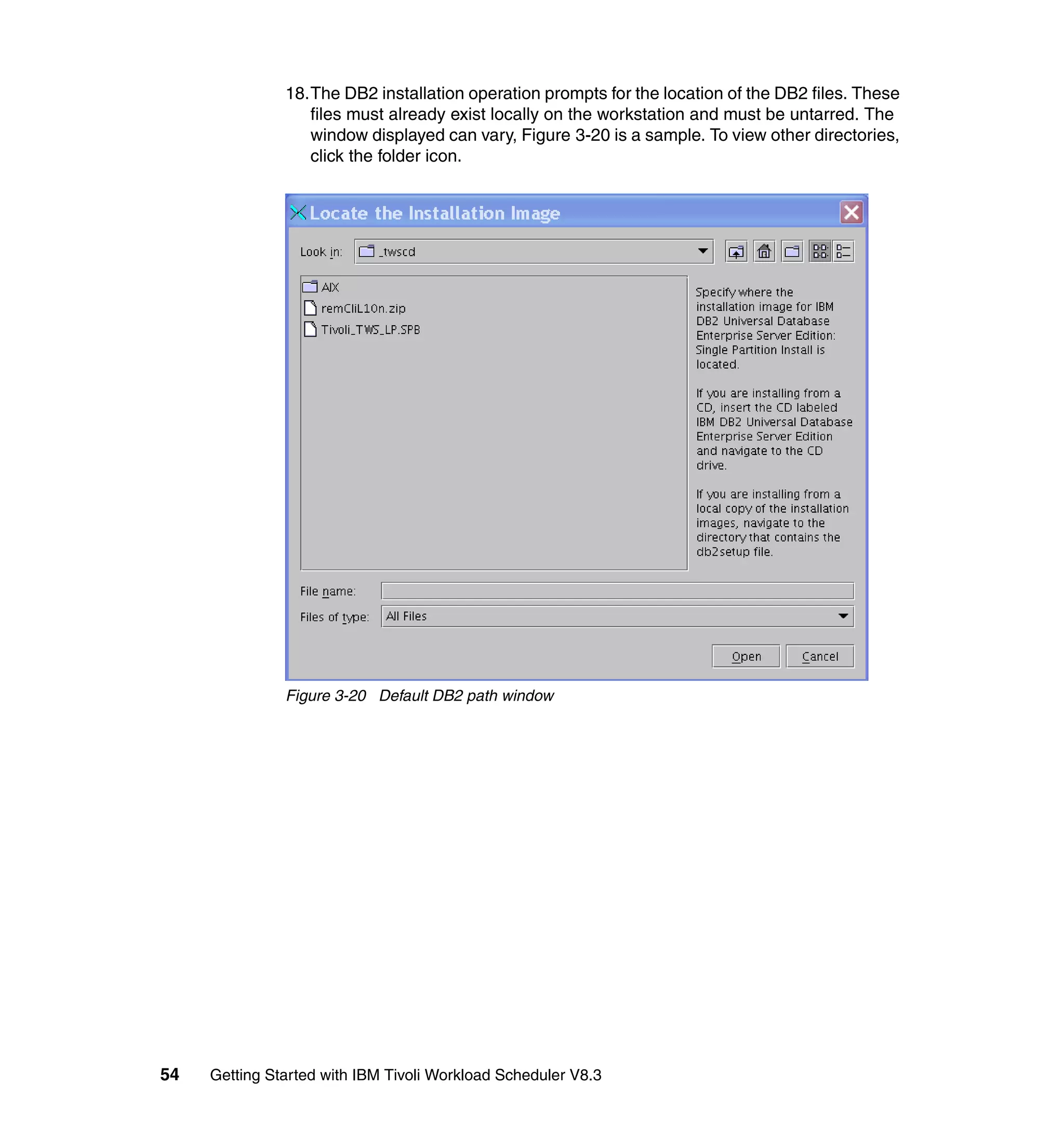 18.The DB2 installation operation prompts for the location of the DB2 files. These
                  files must already exist locally on the workstation and must be untarred. The
                  window displayed can vary, Figure 3-20 is a sample. To view other directories,
                  click the folder icon.




               Figure 3-20 Default DB2 path window




54   Getting Started with IBM Tivoli Workload Scheduler V8.3
 